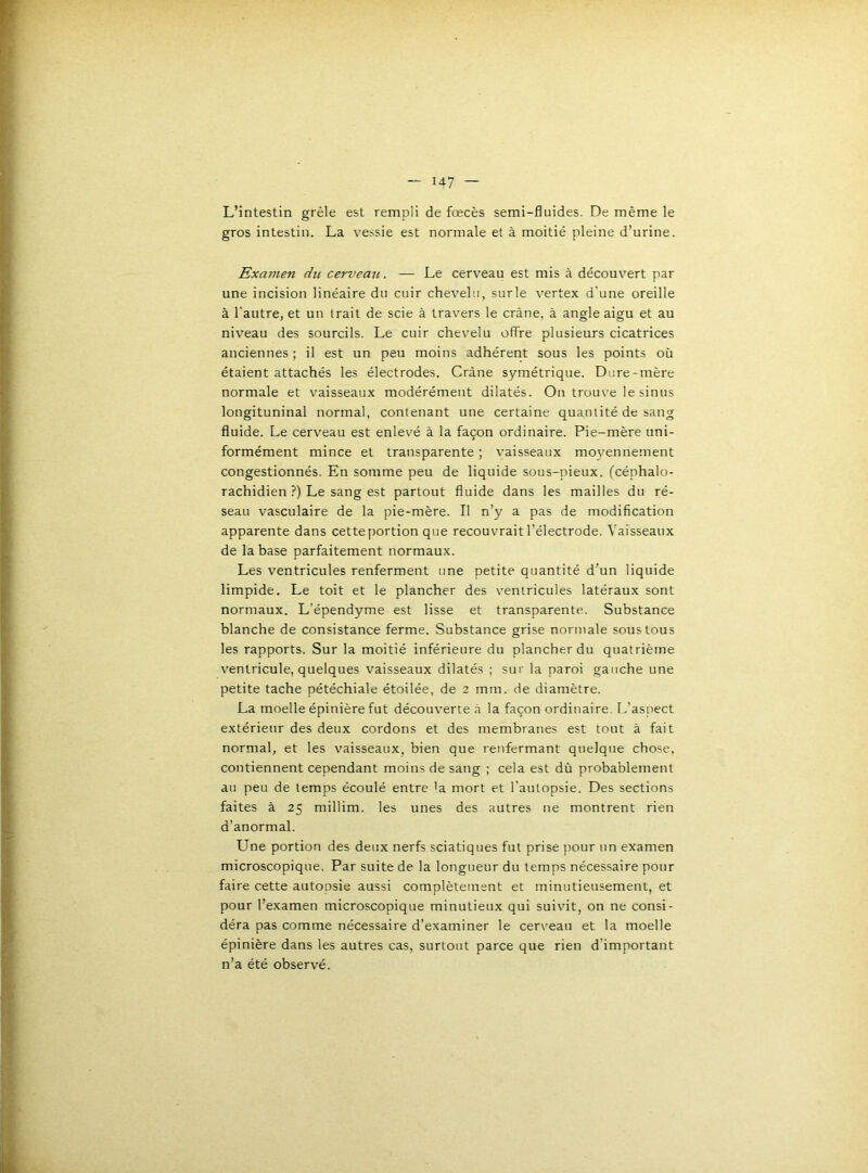 L’intestin grêle est rempli de fœcès semi-fluides. De même le gros intestin. La vessie est normale et à moitié pleine d’urine. Examen du cervemi. — Le cerveau est mis à découvert par une incision linéaire du cuir chevelu, sur le vertex d'une oreille à l’autre, et un trait de scie à travers le crâne, à angle aigu et au niveau des sourcils. Le cuir chevelu offre plusieurs cicatrices anciennes ; il est un peu moins adhérent sous les points où étaient attachés les électrodes. Crâne symétrique. Dure-mère normale et vaisseaux modérément dilatés. Ou trouve le sinus longituninal normal, contenant une certaine quantité de sang fluide. Le cerveau est enlevé à la façon ordinaire. Pie-mère uni- formément mince et transparente ; vaisseaux mo3^ennement congestionnés. En somme peu de liquide sous-pieux, (céphalo- rachidien ?) Le sang est partout fluide dans les mailles du ré- seau vasculaire de la pie-mère. Il n’y a pas de modification apparente dans cette portion que recouvrait l’électrode. Vaisseaux de la base parfaitement normaux. Les ventricules renferment une petite quantité d’un liquide limpide. Le toit et le plancher des ventricules latéraux sont normaux. L’épendyme est lisse et transparente. Substance blanche de consistance ferme. Substance grise normale sous tous les rapports. Sur la moitié inférieure du plancher du quatrième ventricule, quelques vaisseaux dilatés : sur la paroi gauche une petite tache pétéchiale étoilée, de 2 mm. de diamètre. La moelle épinière fut découverte â la façon ordinaire. L’aspect extérieur des deux cordons et des membranes est tout à fait normal, et les vaisseaux, bien que renfermant quelque chose, contiennent cependant moins de sang ; cela est dû probablement au peu de temps écoulé entre 'a mort et l’autopsie. Des sections faites à 25 millim. les unes des autres ne montrent rien d’anormal. Une portion des deux nerfs sciatiques fut prise pour un examen microscopique. Par suite de la longueur du temps nécessaire pour faire cette autopsie aussi complètement et minutieusement, et pour l’examen microscopique minutieux qui suivit, on ne consi- déra pas comme nécessaire d’examiner le cerveau et la moelle épinière dans les autres cas, surtout parce que rien d’important n’a été observé.