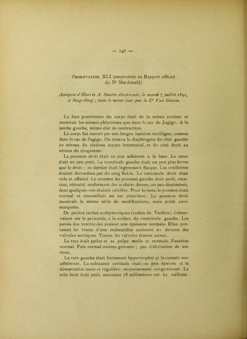 Observation XLI (empruntée au Rapport officiel du Macdonald) Autopsie d’Harris A. Smiler, électrocuté, le mardi 7 juillet 1891, à Sing-Sivg ; faite le même jotir par le D' Vau Gieson. La face postérieure du corps était de la même couleur et montrait les mêmes phlyctènes que dans le cas de Jugigo. A la jambe gauche, même état de contraction. Le corps fut ouvert par une longue incision rectiligne, comme dans le cas de Jugigo. On trouva le diaphragme du côté gauche au niveau du sixième espace intercostal, et du côté droit au niveau du cinquième. Le poumon droit était un peu adhérent à la base. Le cœur était un peu petit. Le v'entricule gauche était un peu plus ferme que le droit ; ce dernier était légèrement flasque. Les oreillettes étaient distendues par du sang fluide. Le ventricule droit était vide et affaissé. Le sommet du poumon gauche était petit, rata- tiné, rétracté, renfermant des nodules denses, un peu disséminés, dont quelques-uns étaient calcifiés. Pour le reste, le poumon était normal et ressemblait au cas précédent. Le poumon droit montrait la même série de modifications, mais point aussi marquées. De petites taches ecchymotiques (taches de Tardieu) s’obser- vaient sur le péricarde, à la surface du ventricule gauche. Les parois des ventricules avaient une épaisseur normale. Elles por- taient les traces d’une endocardite ancienne au dessous des valvules aortiques. Toutes les valvules étaient saines. La rate était petite et sa pulpe molle et normale. Pancréas normal. Foie normal comme grosseur ; pas d’altération de son tissu. Le rein gauche était fortement hypertrophié et la capsule non adhérente. La substance corticale était un peu épaissie et la démarcation nette et régulière ; moyennement congestionné. Le rein droit était petit, mesurant 18 millimètres sur 62 millimè-