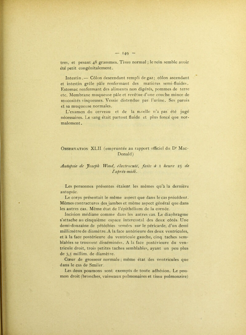 très, et pesant 48 grammes. Tissu normal ; le rein semble avoir été petit congénitalement. Intestin.— Côlon descendant rempli de gaz; côlon ascendant et intestin grêle pâle renfermant des matières semi-fluides. Estomac renfermant des aliments non digérés, pommes de terre etc. Membrane muqueuse pâle et revêtue d’une couche mince de mucosités visqueuses. Vessie distendue par l’urine. Ses parois et sa muqueuse normales. L’examen du cerveau et de la rrmelle n’a pas été jugé nécessaires. Le sang était partout fluide et plus foncé que nor- malement. Observation XLII (empruntée au rapport officiel du D'' Mac- Donald) Autopsie de Joseph Wood, électrocuté, faite à i hetire 25 de V après-midi. Les personnes présentes étaien*^ les mêmes qu’à la dernière autopsie. Le corps présentait le même aspect que dans le cas précédent. Mêmes contractures des jambes et même aspect général que dans les autres cas. Même état de l’épithélium de la cornée. Incision médiane comme dans les autres cas. Le diaphragme s’attache au cinquième espace intercostal des deux côtés. Une demi-douzaine de pétéchies semées sur le péricarde, d’un demi millimètre de diamètre. A la face antérieure des deux ventricules, et à la face postérieure du ventricule gauche, cinq taches sem- blables se trouvent disséminées. A la face postérieure du ven- tricule droit, trois petites taches semblables, ayant un peu plus de 3,5 millim. de diamètre. Cœur de grosseur normale ; même état des ventricules que dans le cas de Smiler. Les deux poumons sont exempts de toute adhésion. Le pou- mon droit (bronches, vaisseaux pulmonaires et tissu pulmonaire)