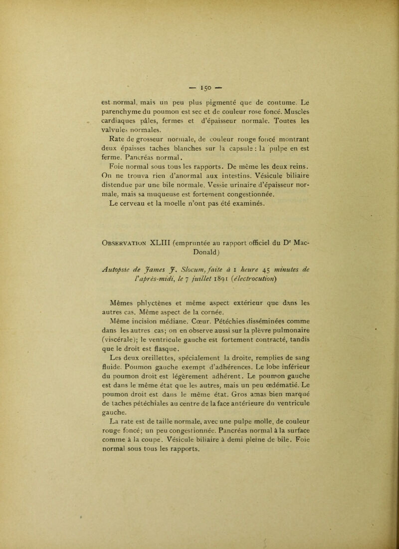 est normal, mais un peu plus pigmenté que de coutume. Le parenchyme du poumon est sec et de couleur rose foncé. Muscles cardiaques pâles, fermes et d’épaisseur normale. Toutes les valvule.s normales. Rate de grosseur normale, de couleur rouge foncé montrant deux épaisses taches blanches sur la capsule : la pulpe en est ferme. Pancréas normal. Foie normal sous tous les rapports. De même les deux reins. On ne trouva rien d’anormal aux intestins. Vésicule biliaire distendue par une bile normale. Vessie urinaire d’épaisseur nor- makj mais sa muqueuse est fortement congestionnée. Le cerveau et la moelle n’ont pas été examinés. Observation XLIII (empruntée au rapport officiel du D' Mac- Donald) ' Autopsie de James J. Slocum, faite à i heure 45 minutes de Vaprès-midi, le] juillet {électrocutioii) Mêmes phlyctènes et même aspect extérieur que dans les autres cas. Même aspect de la cornée. Même incision médiane. Cœur. Pétéchies disséminées comme dans les autres cas; on en observe aussi sur la plèvre pulmonaire (viscérale); le ventricule gauche est fortement contracté, tandis que le droit est flasque. Les deux oreillettes, spécialement la droite, remplies de sang fluide. Poumon gauche exempt d’adhérences. Le lobe inférieur du poumon droit est légèrement adhérent. Le poumon gauche est dans le même état que les autres, mais un peu œdématié. Le poumon droit est dans le même état. Gros amas bien marqué de taches pétéchiales au centre de la face antérieure du ventricule gauche. La rate est de taille normale, avec une pulpe molle, de couleur rouge foncé; un peu congestionnée. Pancréas normal à la surface comme à la coupe. Vésicule biliaire à demi pleine de bile. Foie normal sous tous les rapports.