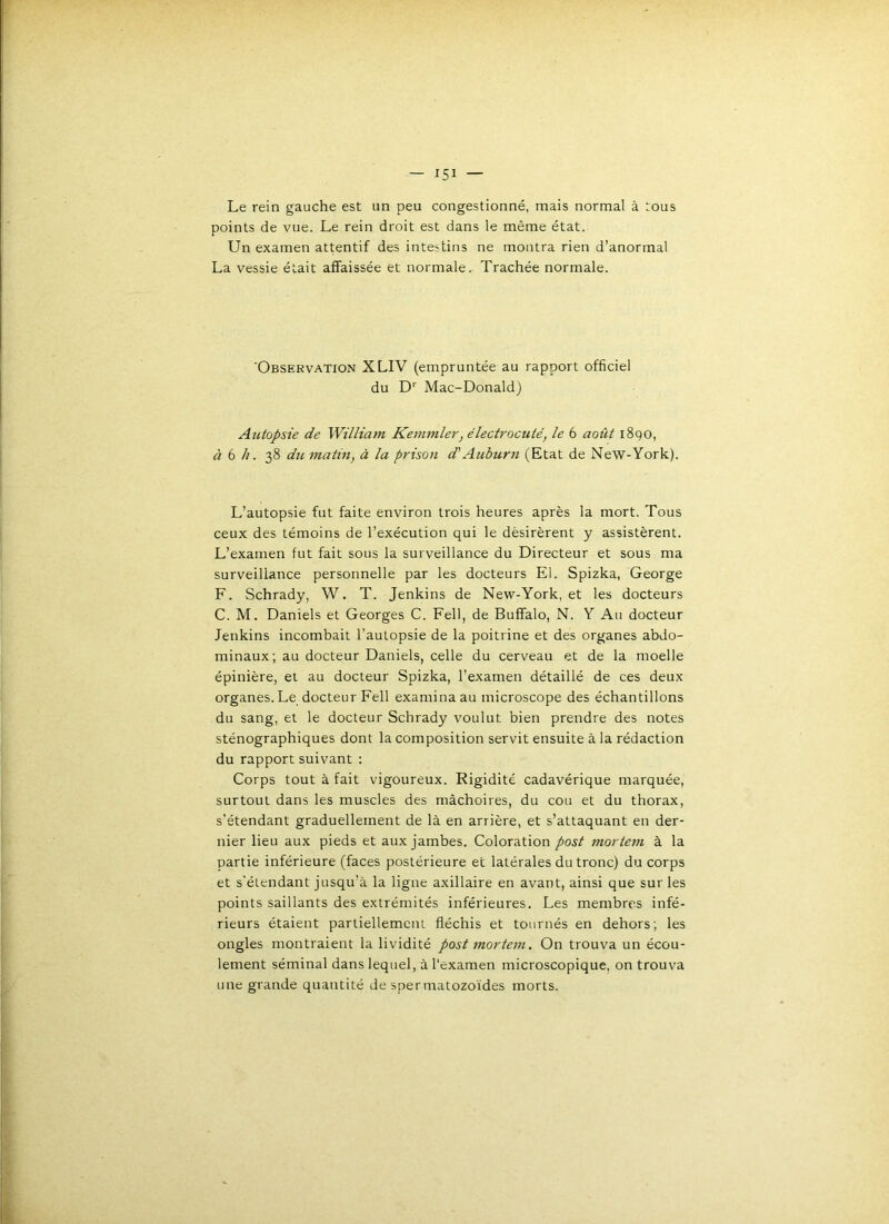 Le rein gauche est un peu congestionné, mais normal à tous points de vue. Le rein droit est dans le même état. Un examen attentif des intestins ne montra rien d’anormal La vessie était affaissée et normale. Trachée normale. Observation XLIV (empruntée au rapport officiel du D'' Mac-Donald) Autopsie de William Kemmler, électrocuté, le 6 août 1890, à 6 //. 38 du matin, à la prison d'Auburn (Etat de NeW-York). L’autopsie fut faite environ trois heures après la mort. Tous ceux des témoins de l’exécution qui le désirèrent y assistèrent. L’examen fut fait sous la surveillance du Directeur et sous ma surveillance personnelle par les docteurs El. Spizka, George F. Schrady, W. T. Jenkins de New-York, et les docteurs C. M. Daniels et Georges C. Fell, de Buffalo, N. Y Au docteur Jenkins incombait l’autopsie de la poitrine et des organes abdo- minaux; au docteur Daniels, celle du cerveau et de la moelle épinière, et au docteur Spizka, l’examen détaillé de ces deux organes. Le docteur Fell examina au microscope des échantillons du sang, et le docteur Schrady voulut bien prendre des notes sténographiques dont la composition servit ensuite à la rédaction du rapport suivant : Corps tout à fait vigoureux. Rigidité cadavérique marquée, surtout dans les muscles des mâchoires, du cou et du thorax, s’étendant graduellement de là en arrière, et s’attaquant en der- nier lieu aux pieds et aux jambes. Coloration post mortem à la partie inférieure (faces postérieure et latérales du tronc) du corps et s'étendant jusqu’à la ligne axillaire en avant, ainsi que sur les points saillants des extrémités inférieures. Les membres infé- rieurs étaient partiellement fléchis et tournés en dehors; les ongles montraient la lividité post mortem. On trouva un écou- lement séminal dans lequel, à l'examen microscopique, on trouva une grande quantité de spermatozoïdes morts.