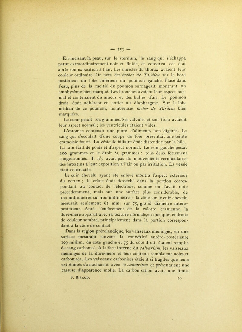 En incisant la peau, sur le sternum, le sang qui s’échappa parut extraordinairement noir et fluide, et conserva cet état après son exposition à l’air. Les muscles du thorax avaient leur couleur ordinaire. On nota des taches de Tardieu sur le bord postérieur du lobe inférieur du poumon gauche. Placé dans l’eau, plus de la moitié du poumon surnageait montrant un emphysème bien marqué. Les bronches avaient leur aspect nor- mal et contenaient du mucus et des bulles d'air. Le poumon droit était adhérent en entier au diaphragme. Sur le lobe médian de ce poumon, nombreuses taches de Tardieu bien marquées. Le cœur pesait 164 grammes. Ses valvules et son tissu avaient leur aspect normal ; les ventricules étaient vides. L’estomac contenait une pinte d’alirnents non digérés. Le sang qui s’écoulait d'une coupe du foie présentait une teinte cramoisie foncé. La vésicule biliaire était distendue par la bile. La rate était de poids et d’aspect normal. Le rein gauche pesait 100 grammes et le droit 85 grammes : tous deux fortement congestionnés. Il n’y avait pas de mouvements vermiculaires des intestins à leur exposition à l’air ou par irritation. La vessie était contractée. Le cuir chevelu ayant été enlevé montra l’aspect extérieur du vertex ; le crâne était desséché dans la portion corres- pondant au contact de l’électrode, comme on l’avait noté précédemment, mais sur une surface plus considérable, de 100 millimètres sur 100 millimètres; la zone sur le cuir chevelu mesurait seulement 62 mm. sur 75, grand diamètre antéro- postérieur. Après l’enlèvement de la calotte crânienne, la dure-mère apparut avec sa texture normale,en quelques endroits de couleur sombre, principalement dans la portion correspon- dant à la zone de contact. Dans la région prérolandique, les vaisseaux méningés, sur une surface mesurant suivant la convexité antéro-postérieure 109 millim. du côté gauche et 75 du côté droit, étaient remplis de sang carbonisé. A la face interne du calvarium^ les vaisseaux méningés de la dure-mère et leur contenu semblaient noirs et carbonisés. Les vaisseaux carbonisés étaient si fragiles que leurs extrémités s’arrachaient avec le calvarium et présentaient une cassure d’apparence molle. La carbonisation avait une limite F. Btraud. 20