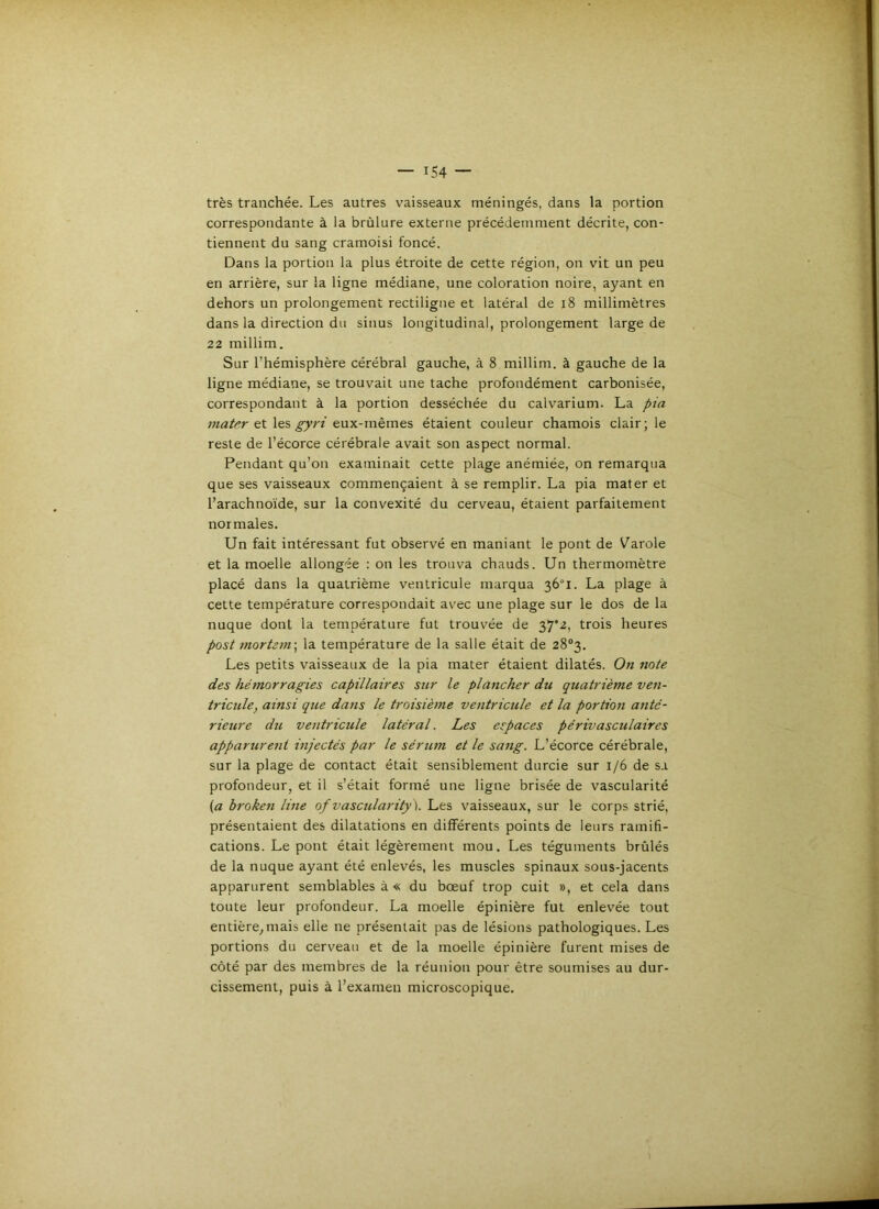 très tranchée. Les autres vaisseaux méningés, dans la portion correspondante à la brûlure externe précédemment décrite, con- tiennent du sang cramoisi foncé. Dans la portion la plus étroite de cette région, on vit un peu en arrière, sur la ligne médiane, une coloration noire, ayant en dehors un prolongement rectiligne et latéral de i8 millimètres dans la direction du sinus longitudinal, prolongement large de 22 millim. Sur l’hémisphère cérébral gauche, à 8 millim. à gauche de la ligne médiane, se trouvait une tache profondément carbonisée, correspondant à la portion desséchée du calvarium. La pia et les eux-mêmes étaient couleur chamois clair; le reste de l’écorce cérébrale avait son aspect normal. Pendant qu’on examinait cette plage anémiée, on remarqua que ses vaisseaux commençaient à se remplir. La pia mater et l’arachnoïde, sur la convexité du cerveau, étaient parfaitement normales. Un fait intéressant fut observé en maniant le pont de Varole et la moelle allongée : on les trouva chauds. Un thermomètre placé dans la quatrième ventricule marqua 36°!. La plage à cette température correspondait avec une plage sur le dos de la nuque dont la température fut trouvée de 37*2, trois heures post mort277i\ la température de la salle était de 28*3. Les petits vaisseaux de la pia mater étaient dilatés. 0« Tiote des héTTtorragies capillaires sur le pla7icher du quatrième ven- tricule, ainsi que da7is le troisiè/ne ve>itricule et la portio7i a7itc- rieure du ventricule latéral. Les espaces périvasculaires apparure7ii mjectés par le sérum et le sa7ig. L’écorce cérébrale, sur la plage de contact était sensiblement durcie sur 1/6 de sa profondeur, et il s’était formé une ligne brisée de vascularité (a broke7i li7ie ofvascularity). Les vaisseaux, sur le corps strié, présentaient des dilatations en différents points de leurs ramifi- cations. Le pont était légèrement mou. Les téguments brûlés de la nuque ayant été enlevés, les muscles spinaux sous-jacents apparurent semblables à « du bœuf trop cuit », et cela dans toute leur profondeur. La moelle épinière fut enlevée tout entière, mais elle ne présentait pas de lésions pathologiques. Les portions du cerveau et de la moelle épinière furent mises de côté par des membres de la réunion pour être soumises au dur- cissement, puis à l’examen microscopique.