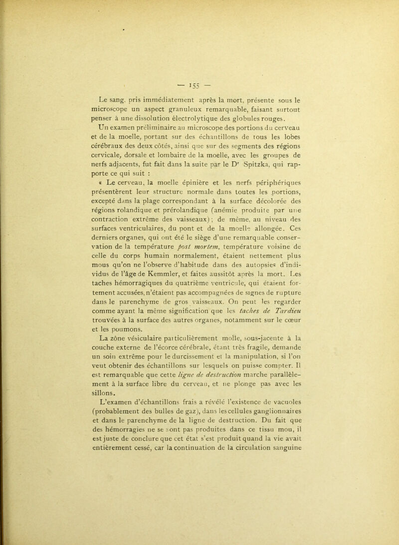 Le sang, pris immédiatement après la mort, présente sous le microscope un aspect granuleux remarquable, faisant surtout penser à une dissolution électrolytique des globules rouges. Un examen préliminaire au microscope des portions du cerveau et de la moelle^ portant sur des échantillons de tous les lobes cérébraux des deux côtés, ainsi que sur des segments des régions cervicale, dorsale et lombaire de la moelle, avec les groupes de nerfs adjacents, fut fait dans la suite par le D’’ Spitzka, qui rap- porte ce qui suit : « Le cerveau, la moelle épinière et les nerfs périphériques présentèrent leur structure normale dans toutes les .portions, excepté dans la plage correspondant à la surface décolorée des régions rolandique et prérolandique (anémie produile par une contraction extrême des vaisseauxj; de même, au niveau des surfaces ventriculaires, du pont et de la moelle allongée. Ces derniers organes, qui ont été le siège d'une remarquable conser- vation de la température post mortem, température voisine de celle du corps humain normalement, étaient nettement plus mous qu’on ne l’observe d’habitude dans des autopsies d’indi- vidus de l’âge de Kemmler, et faites aussitôt après la mort. Les taches hémorragiques du quatrième ventricule, qui étaient for- tement accusées, n’étaient pas accompagnées de signes de rupture dans le parenchyme de gros vaisseaux. On peut les regarder comme ayant la même signification que les taches de Tardieu trouvées à la surface des autres organes, notamment sur le cœur et les poumons. La zône vésiculaire pai ticulièrement molle, sous-jacente à la couche externe de l’écorce cérébrale, étant très fragile, demande un soin extrême pour le durcissement et la manipulation, si l’on veut obtenir des échantillons sur lesquels on puisse compter. Il est remarquable que cette ligne de destruction marche parallèle- ment à la surface libre du cerveau, et ne plonge pas avec les sillons. L’examen d’échantillons frais a révélé l’existence de vacuoles (probablement des bulles de gaz), dans les cellules ganglionnaires et dans le parenchyme de la ligne de destruction. Du fait que des hémorragies ne se sont pas produites dans ce tissu mou, il est juste de conclure que cet état s’est produitquand la vie avait entièrement cessé, car la continuation de la circulation sanguine