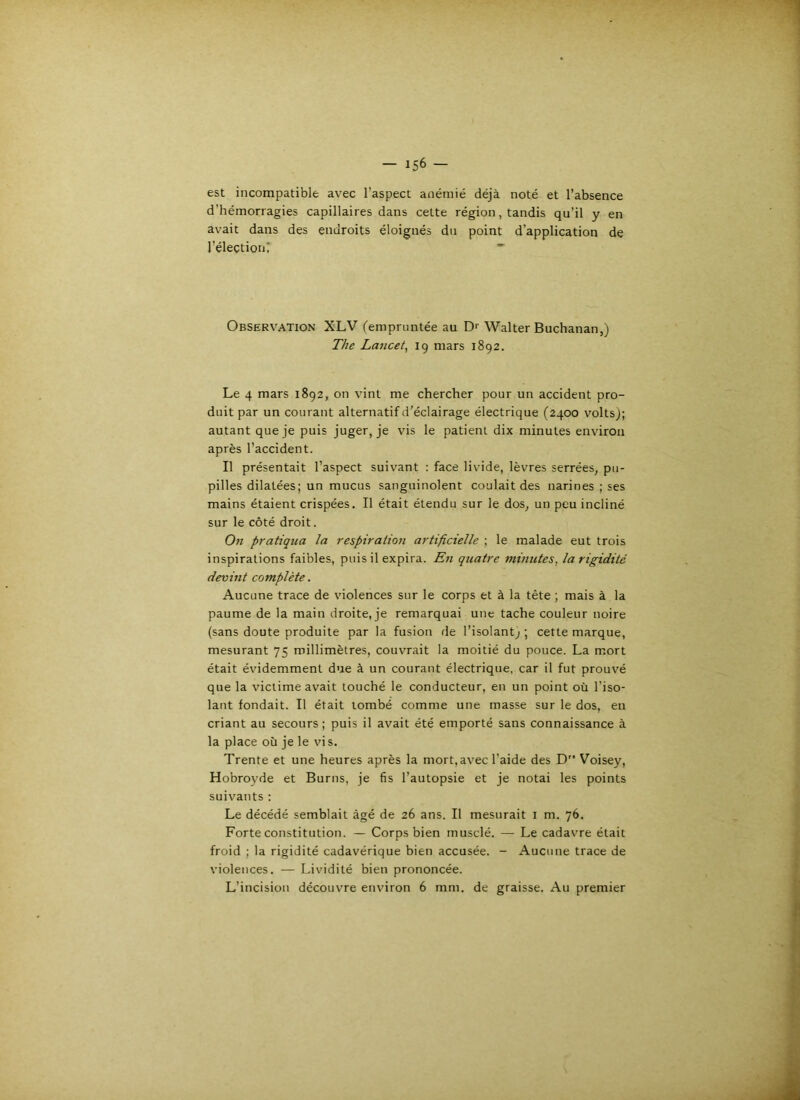 est incompatible avec l’aspect anémié déjà noté et l’absence d’hémorragies capillaires dans cette région, tandis qu’il y en avait dans des endroits éloignés du point d’application de l’élection? Observation XLV (empruntée au Dr Walter Buchanan,) The Lancet, 19 mars 1892, Le 4 mars 1892, on vint me chercher pour un accident pro- duit par un courant alternatif d'éclairage électrique (2400 volts); autant que je puis juger, je vis le patient dix minutes environ après l’accident. Il présentait l’aspect suivant : face livide, lèvres serrées, pu- pilles dilatées; un mucus sanguinolent coulait des narines ; ses mains étaient crispées. Il était étendu sur le dos, un peu incliné sur le côté droit. On pratiqua la respiration artificielle ; le malade eut trois inspirations faibles, puis il expira. Ln quatre minutes, la rigidité devint complète. Aucune trace de violences sur le corps et à la tête ; mais à la paume de la main droite, je remarquai une tache couleur noire (sans doute produite par la fusion de l’isolant; ; cette marque, mesurant 75 millimètres, couvrait la moitié du pouce. La mort était évidemment due à un courant électrique, car il fut prouvé que la victime avait touché le conducteur, en un point où l’iso- lant fondait. Il était tombé comme une masse sur le dos, en criant au secours ; puis il avait été emporté sans connaissance à la place où je le vis. Trente et une heures après la mort, avec l’aide des D Voisey, Hobroyde et Burns, je fis l’autopsie et je notai les points suivants : Le décédé semblait âgé de 26 ans. Il mesurait i m. 76. Forte constitution. — Corps bien musclé. — Le cadavre était froid ; la rigidité cadavérique bien accusée. - Aucune trace de violences. — Lividité bien prononcée. L’incision découvre environ 6 mm. de graisse. Au premier