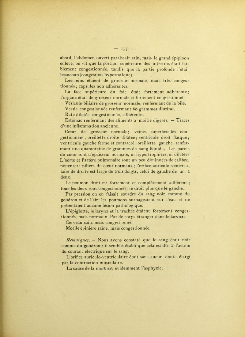 abord, l’abdomen ouvert paraissait sain, mais le grand épiploon enlevé, on vit que la portion supérieure des intestins était fai- blement congestionnée, tandis que la partie profonde l’était beaucoup (congestion hypostatique). Les reins étaient de grosseur normale, mais très conges- tionnés ; capsules non adhérentes. La face supérieure du foie était fortement adhérente; l’organe était de grosseur normale et fortement congestionné. Vésicule biliaire de grosseur normale, renfermant de la bile. Vessie congestionnée renfermant 6o grammes d’urine. Rate dilatée, congestionnée, adhérente. Estomac renfermant des aliments à moitié digérés. — Traces d’une inflammation ancienne. Cœur de grosseur normale; veines superficielles con- gestionnées ; oreillette droite dilatée ; ventricule droit flasque; ventricule gauche ferme et contracté ; oreillette gauche renfer- mant une quarantaine de grammes de sang liquide. Les parois du cœur sont d’épaisseur normale, ni hypertrophiées, ni dilatées L’aorte et l’artère pulmonaire sont un peu diminuées de calibre, noueuses ; piliers du cœur normaux ; l’orifice auriculo-ventricu- laire de droite est large de trois doigts, celui de gauche de un à deux. Le poumon droit est fortement et complètement adhèrent ; tous les deux sont congestionnés, le droit plus que le gauche. Par pression on en faisait sourdre du sang noir comme du goudron et de l’air; les poumons surnageaient sur l’eau et ne présentaient aucune lésion pathologique. L’épiglotte, le larynx et la trachée étaient fortement conges- tionnés, mais normaux. Pas de corps étranger dans le larynx. Cerveau sain, mais congestionné. Moelle épinière saine, mais congestionnée. Remarques. — Nous avons constaté que le sang était noir comme du goudron : il semble établi que cela est dù à l’action du courant électrique sur le sang. L’orifice auriculo-ventriculaire était sans aucun doute élargi par la contraction musculaire. La cause de la mort est évidemment l’asphyxie.