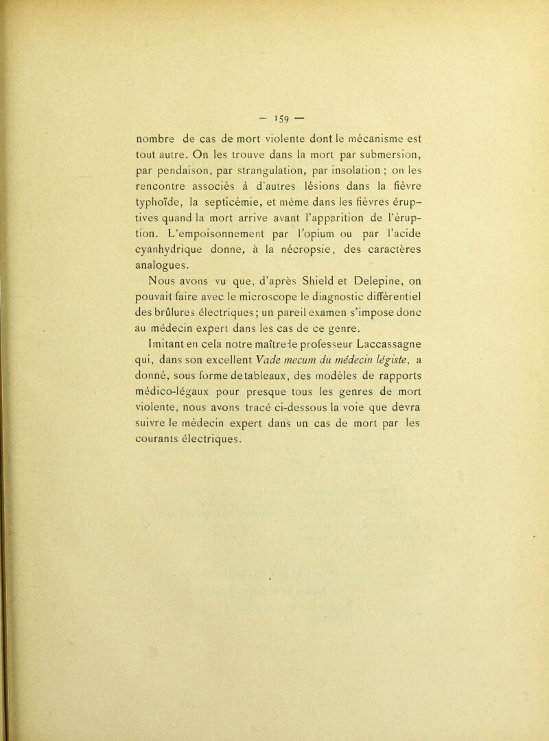 nombre de cas de mort violente dont le mécanisme est tout autre. On les trouve dans la mort par submersion, par pendaison, par strangulation, par insolation; on les rencontre associés à d’autres lésions dans la fièvre typho'ide, la septicémie, et même dans les fièvres érup- tives quand la mort arrive avant l’apparition de l’érup- tion. L’empoisonnement par Topium ou par l’acide cyanhydrique donne, à la nécropsie, des caractères analogues. Nous avons vu que, d’après Shield et Deleplne, on pouvait faire avec le microscope le diagnostic différentiel des brûlures électriques; un pareil examen s’impose donc au médecin expert dans les cas de ce genre. Imitant en cela notre maître-le professeur Laccassagne qui, dans son excellent Vade mecum du médecin légiste, a donné, sous forme detableaux, des modèles de rapports médico-légaux pour presque tous les genres de mort violente, nous avons tracé ci-dessous la voie que devra suivre le médecin expert dans un cas de mort par les courants électriques.