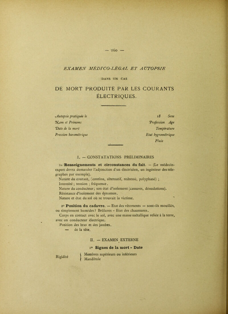 EXAMEN MÉDICO-LÉGAL ET AUTOPSIE DANS UN CAS DE MORT PRODUITE PAR LES COURANTS ÉLECTRIQUES. Autopsie pratiquée le ‘ILotn et Prétioms Date de la mort Pression barométrique i8 Sexe Profession Age Température Etat hygrométrique Pluie I. — CONSTATATIONS PRÉLIMINAIRES lo Renseignements et circonstances du fait. — (Le médecin- expert devra demander l’adjonction d’un électricien, un ingénieur des télé- graphes par exemple). Nature du courant, (continu, alternatif, redressé, polyphasé) ; Intensité ; tension ; fréquence. Nature du conducteur; son état d’isolement (cassures, dénudations). Résistance d’isolement des dynamos. Nature et état du sol où se trouvait la victime. 2° Position du cadavre. — Etat des vêtements — sont-ils mouillés, ou simplement humides? Brûlures - Etat des chaussures. Corps en contact avec le sol, avec une masse métallique reliée à la terre, avec un conducteur électrique. Position des bra.s et des jambes. — de la tête. Rigidité U. - EXAMEN EXTERNE 10 Signes de la mort - Date Membres supérieurs ou inférieurs Mandibule