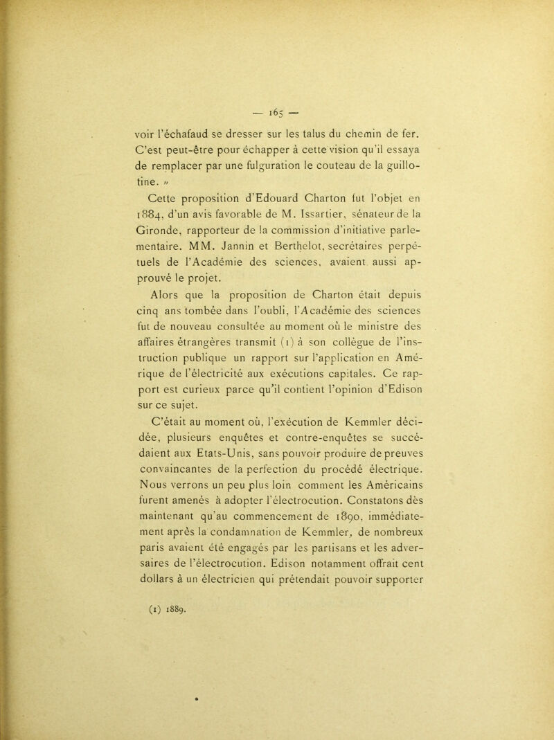 voir l’échafaud se dresser sur les talus du chemin de fer. C’est peut-être pour échapper à cette vision qu’il essaya de remplacer par une fulguration le couteau de la guillo- tine. » Cette proposition d’Edouard Charton tut l’objet en 1884, d’un avis favorable de M. Issartier, sénateur de la Gironde, rapporteur de la commission d’initiative parle- mentaire. MM. Jannin et Berthelot, secrétaires perpé- tuels de l’Académie des sciences, avaient, aussi ap- prouvé le projet. Alors que la proposition de Charton était depuis cinq ans tombée dans l’oubli, l’Académie des sciences fut de nouveau consultée au moment où le ministre des affaires étrangères transmit (1) à son collègue de l’ins- truction publique un rapport sur l’application en Amé- rique de l’électricité aux exécutions capitales. Ce rap- port est curieux parce qu’il contient l’opinion d’Edison sur ce sujet. C’était au moment où, l’exécution de Kemmler déci- dée, plusieurs enquêtes et contre-enquêtes se succé- daient aux Etats-Unis, sans pouvoir produire de preuves convaincantes de la perfection du procédé électrique. Nous verrons un peu plus loin comment les Américains furent amenés à adopter l’électrocution. Constatons dès maintenant qu’au commencement de 1890. immédiate- ment après la condamnation de Kemmleig de nombreux paris avaient été engagés par les partisans et les adver- saires de l’électrocution. Edison notamment offrait cent dollars à un électricien qui prétendait pouvoir supporter (i) 1889.
