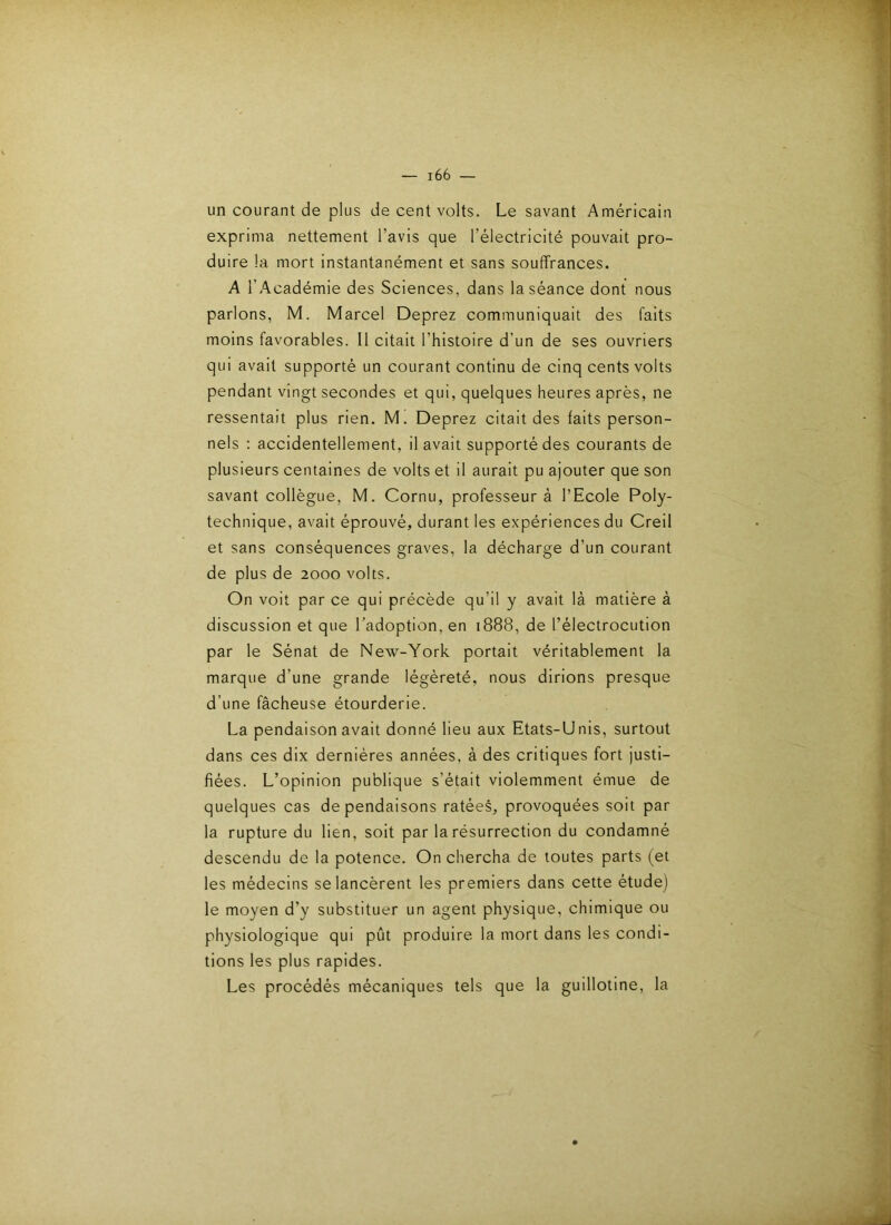 un courant de plus de cent volts. Le savant Américain exprima nettement l’avis que l’électricité pouvait pro- duire la mort instantanément et sans souffrances. A l’Académie des Sciences, dans la séance dont nous parlons, M. Marcel Deprez communiquait des faits moins favorables. Il citait l’histoire d’un de ses ouvriers qui avait supporté un courant continu de cinq cents volts pendant vingt secondes et qui, quelques heures après, ne ressentait plus rien. M. Deprez citait des faits person- nels : accidentellement, il avait supporté des courants de plusieurs centaines de volts et il aurait pu ajouter que son savant collègue, M. Cornu, professeur à l’Ecole Poly- technique, avait éprouvé, durant les expériences du Creil et sans conséquences graves, la décharge d’un courant de plus de 2000 volts. On voit par ce qui précède qu’il y avait là matière à discussion et que l’adoption, en 1888, de l’électrocution par le Sénat de New-York portait véritablement la marque d’une grande légèreté, nous dirions presque d’une fâcheuse étourderie. La pendaison avait donné lieu aux Etats-Unis, surtout dans ces dix dernières années, à des critiques fort justi- fiées. L’opinion publique s’était violemment émue de quelques cas de pendaisons ratées, provoquées soit par la rupture du lien, soit par la résurrection du condamné descendu de la potence. On chercha de toutes parts (et les médecins se lancèrent les premiers dans cette étude) le moyen d’y substituer un agent physique, chimique ou physiologique qui pût produire la mort dans les condi- tions les plus rapides. Les procédés mécaniques tels que la guillotine, la