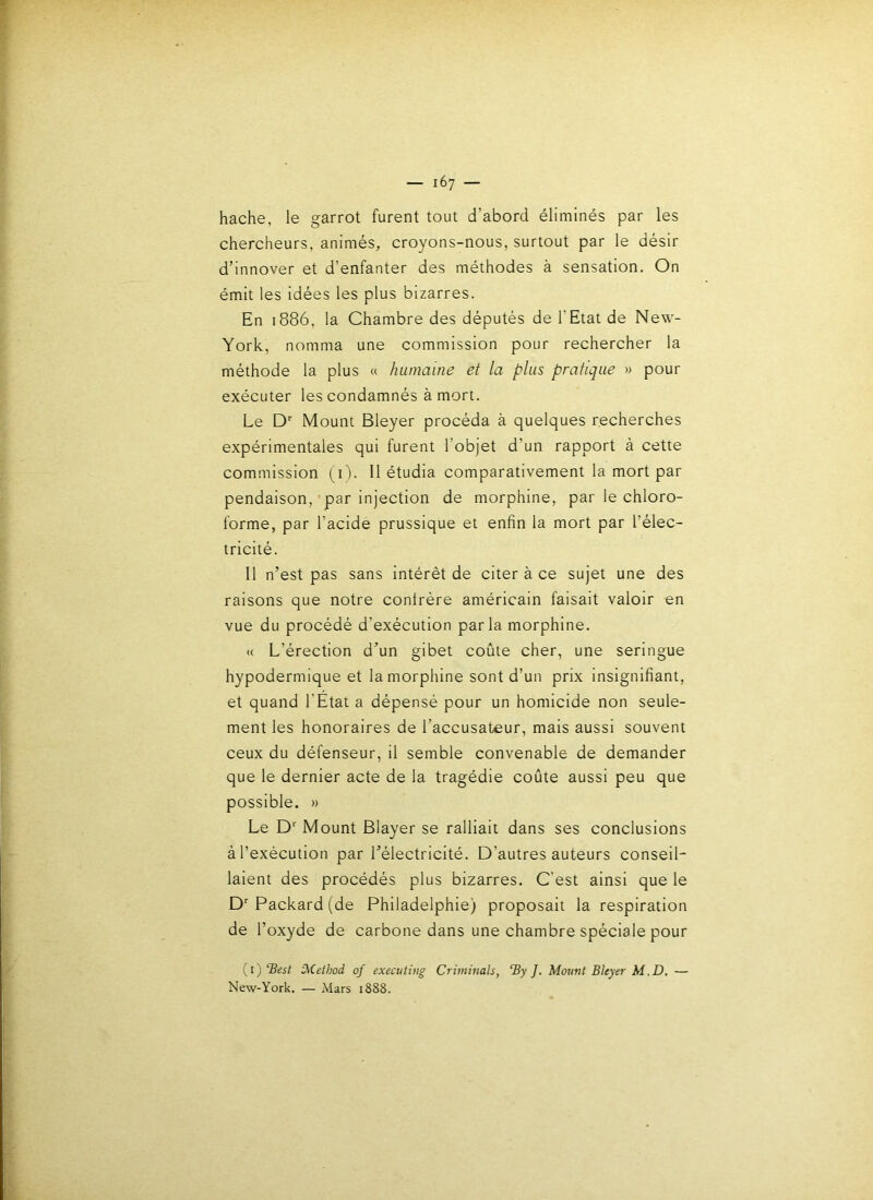 hache, le garrot furent tout d’abord éliminés par les chercheurs, animés, croyons-nous, surtout par le désir d’innover et d’enfanter des méthodes à sensation. On émit les idées les plus bizarres. En 1886, la Chambre des députés de l’Etat de New- York, nomma une commission pour rechercher la méthode la plus a humaine et la plus pratique » pour exécuter les condamnés à mort. Le D*' Mount Bleyer procéda à quelques recherches expérimentales qui furent l’objet d’un rapport à cette commission (i). 11 étudia comparativement la mort par pendaison, par injection de morphine, par le chloro- forme, par l’acide prussique et enfin la mort par l’élec- tricité. Il n’est pas sans intérêt de citer à ce sujet une des raisons que notre conlrére américain faisait valoir en vue du procédé d’exécution parla morphine. « L’érection d’un gibet coûte cher, une seringue hypodermique et la morphine sont d’un prix insignifiant, et quand l’Etat a dépensé pour un homicide non seule- ment les honoraires de l’accusateur, mais aussi souvent ceux du défenseur, il semble convenable de demander que le dernier acte de la tragédie coûte aussi peu que possible. » Le D Mount Blayer se ralliait dans ses conclusions à l’exécution par l’électricité. D’autres auteurs conseil- laient des procédés plus bizarres. C’est ainsi que le D Packard (de Philadelphie) proposait la respiration de l’oxyde de carbone dans une chambre spéciale pour (i) ‘Best î^iethod of executing Criminals, By J. Mount Bleyer M.D. — New-York. — Mars 1888.