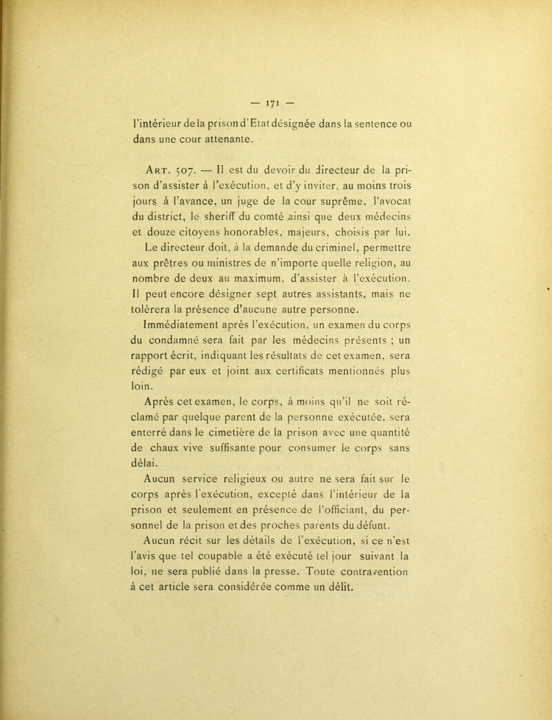 l’intérieur delà prisond’Etatdésignée dans la sentence ou dans une cour attenante. Art. 507. — 11 est du devoir du directeur de la pri- son d’assister à l’exécution, et d’y inviter, au moins trois jours à l’avance, un juge de la cour suprême, l’avocat du district, le sheriff du comté ainsi que deux médecins et douze citoyens honorables,- majeurs, choisis par lui. Le directeur doit, à la demande du criminel, permettre aux prêtres ou ministres de n’importe quelle religion, au nombre de deux au maximum, d’assister à l’exécution. Il peut encore désigner sept autres assistants, mais ne tolérera la présence d’aucune autre personne. Immédiatement après l’exécution, un examen du corps du condamné sera fait par les médecins présents ; un rapport écrit, indiquant les résultats de cet examen, sera rédigé par eux et joint aux certificats mentionnés plus loin. Après cet examen, le corps, à moins qu’il ne soit ré- clamé par quelque parent de la personne exécutée, sera enterré dans le cimetière de la prison avec une quantité de chaux vive suffisante pour consumer le corps sans délai. Aucun service religieux ou autre ne sera fait sur le corps après 1 exécution, excepté dans l’intérieur de la prison et seulement en présence de l’officiant, du per- sonnel de la prison et des proches parents du défunt. Aucun récit sur les détails de l’exécution, si ce n’est l’avis que tel coupable a été exécuté tel jour suivant la loi, ne sera publié dans la presse. Toute contravention à cet article sera considérée comme un délit.
