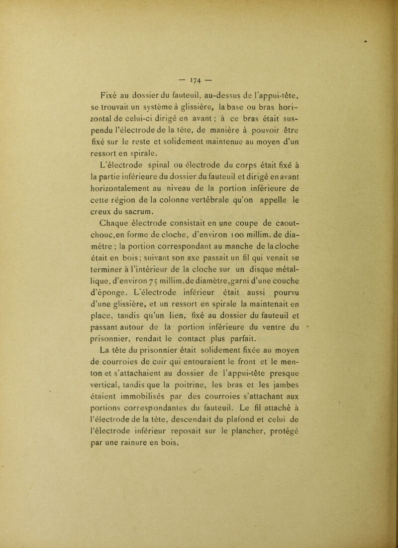 Fixé au dossier du fauteuil, au-dessus de l’appui-tête, se trouvait un système à glissière, la base ou bras hori- zontal de celui-ci dirigé en avant ; à ce bras était sus- pendu l’électrode de la tète, de manière à pouvoir être fixé sur le reste et solidement maintenue au moyen d’un ressort en spirale. L’électrode spinal ou électrode du corps était fixé à la partie inférieure du dossier du fauteuil et dirigé en avant horizontalement au niveau de la portion inférieure de cette région de la colonne vertébrale qu’on appelle le creux du sacrum. Chaque électrode consistait en une coupe de caout- chouc,en forme de cloche, d’environ ioomillim.de dia- mètre ; la portion correspondant au manche de la cloche était en bois; suivant son axe passait un fil qui venait se terminer à l’intérieur de la cloche sur un disque métal- lique, d’environ 75 millim.de diamètre,garni d’une couche d’éponge. L'électrode inférieur était aussi pourvu d’une glissière, et un ressort en spirale la maintenait en place, tandis qu’un lien, fixé au dossier du fauteuil et passant autour de la portion inférieure du ventre du prisonnier, rendait le contact plus parfait. La tête du prisonnier était solidement fixée au moyen de courroies de cuir qui entouraient le front et le men- ton et s’attachaient au dossier de l’appui-tête presque vertical, tandis que la poitrine, les bras et les Jambes étaient immobilisés par des courroies s’attachant aux portions correspondantes du fauteuil. Le fil attaché à l’électrode de la tète, descendait du plafond et celui de l’électrode inférieur reposait sur le plancher, protégé par une rainure en bois.