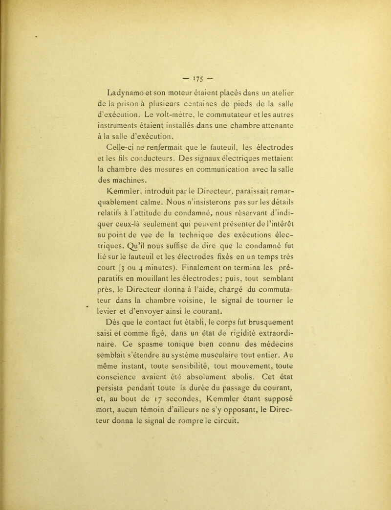 Ladynamo et son moteur étaient placés dans un atelier de la prison à plusieurs centaines de pieds de la salle d’exécution. Le volt-métre, le commutateur et les autres instruments étaient installés dans une chambre attenante à la salle d’exécution. Celle-ci ne renfermait que le fauteuil, les électrodes et les fils conducteurs. Des signaux électriques mettaient la chambre des mesures en communication avec la salle des machines. Kemmler, introduit par le Directeur, paraissait remar- quablement calme. Nous n’insisterons pas sur les détails relatifs à l’attitude du condamné, nous réservant d’indi- quer ceux-là seulement qui peuvent présenter de l’intérêt au point de vue de la technique des exécutions élec- triques. Qu’il nous suffise de dire que le condamné fut lié sur le fauteuil et les électrodes fixés en un temps très court (3 ou 4 minutes). Finalement on termina les pré- paratifs en mouillant les électrodes; puis, tout semblant près, le Directeur donna à l’aide, chargé du commuta- teur dans la chambre voisine, le signal de tourner le levier et d’envoyer ainsi le courant. Dès que le contact fut établi, le corps fut brusquement saisi et comme figé, dans un état de rigidité extraordi- naire. Ce spasme tonique bien connu des médecins semblait s’étendre au système musculaire tout entier. Au même instant, toute sensibilité, tout mouvement, toute conscience avaient été absolument abolis. Cet état persista pendant toute la durée du passage du courant, et, au bout de 17 secondes, K.emmler étant supposé mort, aucun témoin d’ailleurs ne s’y opposant, le Direc- teur donna le signal de rompre le circuit.