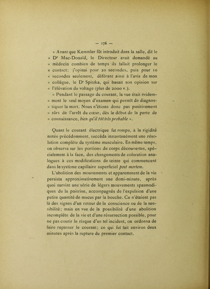 « Avant que Kemmler fût introduit dans la salle, dit le « D* Mac-Donald, le Directeur avait demandé au « médecin combien de temps ils fallait prolonger le « contact; j’opinai pour 20 secondes, puis pour 10 « secondes seulement, déférant ainsi à l’avis de mon « collègue, le D Spitzka, qui basait son opinion sur « l’élévation du voltage (plus de 2000 v.). « Pendant le passage du courant, la vue était évidem- « ment le seul moyen d’examen-qui permît de diagnos- « tiquer la mort. Nous n’étions donc pas positivement « sûrs de l’arrêt du cœur, dés le début de la perte de « connaissance, bien qiCil fût très probable ». Quant le courant électrique fut rompu, à la rigidité notée précédemment, succéda instantanément une réso- lution complète du système musculaire. En même temps, on observa sur les portions du corps découvertes, spé- cialement à la face, des changements de coloration ana- logues à ces modifications de teinte qui commencent dans le système capillaire superficiel post morteni. L’abolition des mouvements et apparemment de la vie persista approximativement une demi-minute, après quoi survint une série de légers mouvements spasmodi- ques de la poitrine, accompagnés de l’expulsion d’une petite quantité de mucus par la bouche. Ce n’étaient pas là des signes d’un retour de la conscience ou de la sen- sibilité; mais en vue de la possibilité d’une abolition incomplète de la vie et d’une résurrection possible, pour ne pas courir le risque d’un tel incident, on ordonna de faire repasser le courant; ce qui fut fait environ deux minutes après la rupture du premier contact.