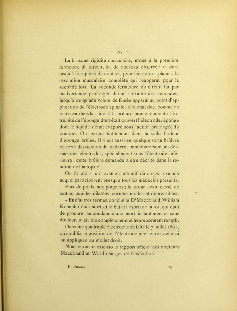 La brusque rigidité musculaire, notée à la première fermeture du circuit, fut de nouveau observée et dura jusqu’à la rupture du contact, pour faire alors place à la résolution musculaire complète qui réapparut pour la seconde fois. La seconde fermeture du circuit fut par inadvertance prolongée durant soixante-dix secondes, jusqu’à ce qu’une volute de fumée apparût au point d’ap- plication de l’électrode spinale ; elle était due, comme on le trouva dans la suite, à la brûlure momentanée de l’ex- trémité de l’éponge dont était couvert l’électrode, éponge dont le liquide s’était évaporé sous l'action prolongée du courant. On perçut faiblement dans la salle l’odeur d’éponge brûlée. 11 y eut aussi en quelque sorte brûlure ou forte dessication du cadavre, immédiatement au-des- sous des électrodes, spécialement sous l’électrode infé- rieure ; cette brûlure demande à être décrite dans la re- lation de l’autopsie. On fit alors un examen attentif du corps, examen auquel participèrent presque tous les médecins présents. Plus de pouls aux poignets; le cœur avait cessé de battre; pupilles dilatées; cornées molles et dépressibles, « End’autres termes,conclut le D'Macdonald,'William Kemmler était mort,et le but et l’esprit de la loi, qui était de procurer au condamné une mort instantanée et sans douleur, avait été complètement et heureusement rempli. Dansune quadruple électrocution faite le 7 juillet 1891, on modifia la position de l’électrode inférieure; celle-ci fut appliquée au mollet droit. Nous citons in extenso le rapport officiel des docteurs Macdonald et Ward chargés de l’exécution. F. Biraud. 2J