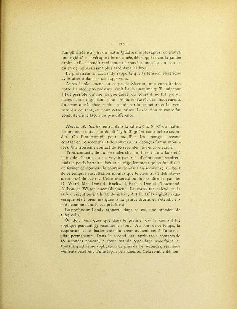 '79 — l’amphithéâtre à 5 h . du matin. Quatre minutes après, on trouva une rigidité cadavérique très marquée, développée dans la jambe droite ; elle s’étendit rapidement à tous les muscles du cou et du tronc, apparaissant plus tard dans les bras. Le professeur L. H.Landy rapporte que la tension électrique avait atteint dans ce cas 1.458 volts. Après l’enlèvement du corps de Slocum, une consultation entre les médecins présents, émit l’avis unanime qu’il était tout à fait possible qu’une longue durée du courant ne fût pas un facteur aussi important pour produire l’arrêt des mouvements du cœur que le choc subit produit par la fermeture et l’ouver- ture du courant, et pour cette raison l’exécution suivante fut conduite d’une façon un peu différente. Harris A. Smiler entra dans la salle à 5 h. 6' 30 du matin. Le premier contact fut établi à 5 h. 8' 30 et continué 10 secon- des. On l’interrompit pour mouiller les éponges; second contact de 10 secondes et de nouveau les éponges furent mouil- lées. Un troisième contact de 10 secondes fut encore établi. Trois contacts, de 10 secondes chacun, furent ainsi faits et à la fin de chacun, on ne voyait pas trace d’effort pour respirer ; mais le pouls battait si fort et si régulièrement qu’on fut d’avis de fermer de nouveau le courant pendant iq secondes ; au bout de ce temps, l’auscultation monira que le cœur avait définitive- ment cessé de battre. Cette observation fut confirmée par les D Ward, Mac Donald. Rockwell, Barber, Daniels, Townsend, Allison et Wilson successivement. Le corps fut enlevé de la salle d’exécution à 5 h. 23' du matin. A 5 h. 25' la rigidité cada- vérique était bien marquée à la jambe droite, et s’étendit en- suite comme dans le cas précédent. Le professeur Landy rapporte dans ce cas une pression de 1485 volts. On doit remarquer que dans le premier cas le courant fut appliqué pendant 53 secondes en tout. Au bout de ce temps, la respiration et les battements du cœur avaient cessé d’une ma- nière permanente. Dans le second cas, après trois contacts de 10 secondes chacun, le cœur battait cependant avec force, et après la quatrième application de plus de 19 secondes, ses mou- vements cessèrent d’une façon permanente. Cela semble démon-