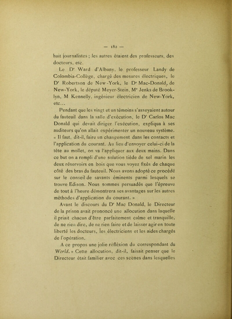 huit journalistes ; les autres étaient des professeurs, des docteurs, etc. Le D' Ward d’Albany, le professeur Landy de Colombia-Collège, chargé des mesures électriques, le D' Robertson de New-York, le D Mac-Donald, de New-York, le député Meyer-Stein, M' Jenks de Brook- lyn, M Kennelly, ingénieur électricien de New-York, etc... Pendant que les vingt et un témoins s’asseyaient autour du fauteuil dans la salle d’exécution, le D' Carlos Mac Donald qui devait diriger l’exécution, expliqua à ses auditeurs qu’on allait expérimenter un nouveau système. « 11 faut, dit-il, faire un changement dans les contacts et l’application du courant. Au lieu d’envoyer celui-ci de la tête au mollet, on va l’appliquer aux deux mains. Dans ce but on a rempli d’une solution tiède de sel marin les deux réservoirs en bois que vous voyez fixés de chaque côté des bras du fauteuil. Nous avons adopté ce procédé sur le conseil de savants éminents parmi lesquels se trouve Edison. Nous sommes persuadés que l’épreuve de tout à l’heure démontrera ses avantages sur les autres méthodes d’application du courant. » Avant le discours du D’ Mac Donald, le Directeur de la prison avait prononcé une allocution dans laquelle il priait chacun d’être parfaitement calme et tranquille, de ne rien dire, de ne rien faire et de laisser agir en toute liberté les docteurs, les électriciens et les aides chargés de l’opération. A ce propos une jolie réfléxion du correspondant du World. » Cette allocution, dit-il, faisait penser que le Directeur était familier avec ces scènes dans lesquelles
