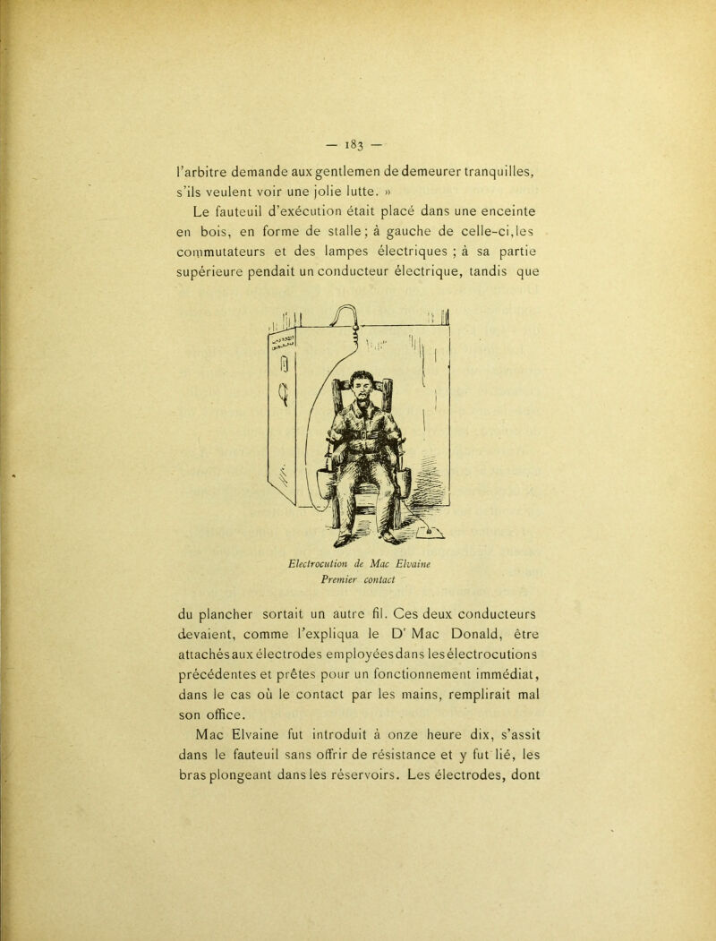 l’arbitre demande aux gentlemen de demeurer tranquilles, s’ils veulent voir une jolie lutte. » Le fauteuil d’exécution était placé dans une enceinte en bois, en forme de stalle; à gauche de celle-ci,les commutateurs et des lampes électriques ; à sa partie supérieure pendait un conducteur électrique, tandis que du plancher sortait un autre fil. Ces deux conducteurs devaient, comme l’expliqua le D' Mac Donald, être attachésauxélectrodes employéesdans lesélectrocutions précédentes et prêtes pour un fonctionnement immédiat, dans le cas où le contact par les mains, remplirait mal son office. Mac Elvaine fut Introduit à onze heure dix, s’assit dans le fauteuil sans offrir de résistance et y fut lié, les bras plongeant dans les réservoirs. Les électrodes, dont Electrocution de Mac Elvaine Premier contact