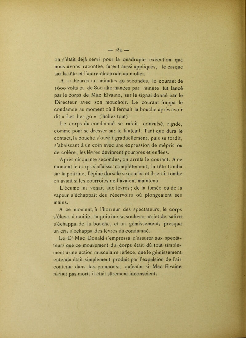 on s’était déjà servi pour la quadruple exécution que nous avons racontée, furent aussi appliqués, le casque sur la tête et l’autre électrode au mollet. A 11 heures 11 minutes 49 secondes, le courant de 1600 volts et de 800 alternances par minute fut lancé par le corps de Mac Elvaine, sur le signal donné par le Directeur avec son mouchoir. Le courant frappa le condamné au moment où il fermait la bouche après avoir dit « Let her go » (lâchez tout). Le corps du condamné se raidit, convulsé, rigide, comme pour se dresser sur le fauteuil. Tant que dura le contact, la bouche s’ouvrit graduellement, puis se tordit, s’abaissant à un coin avec une expression de mépris ou de colère ; les lèvres devinrent pourpres et enflées. Après cinquante secondes, on arrêta le courant. A ce moment le corps s’affaissa complètement, la tête tomba sur la poitrine, l’épine dorsale se courba et il serait tombé en avant si les courroies ne l’avaient maintenu. L’écume lui venait aux lèvres ; de la fumée ou de la vapeur s’échappait des réservoirs où plongeaient ses mains. A ce moment, à l’horreur des spectateurs, le corps s’éleva à moitié, la poitrine se souleva, un jet de salive s’échappa de la bouche, et un gémissement, presque un cri, s’échappa des lèvres du condamné. Le D Mac Donald s’empressa d’assurer aux specta- teurs que ce mouvement du corps était dû tout simple- ment à une action musculaire réflexe, que le gémissement entendu était simplement produit par l’expulsion de l’air contenu dans les poumons ; qu’enfin si Mac Elvaine n’était pas mort, il était sûrement inconscient.