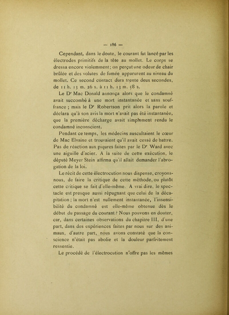 Cependant, dans le doute, le courant fut lancé par les électrodes primitifs de la tête au mollet. Le corps se dressa encore violemment; on perçut une odeur de chair brûlée et des volutes de fumée apparurent au niveau du mollet. Ce second contact dura trente deux secondes, de 11 h. 13 m. 26 s. à 11 h. 1 } m. 58 s. Le D’’ Mac Donald annonça alors que le condamné avait succombé à une mort instantanée et sans souf- france ; mais le Robertson prit alors la parole et déclara qu’à son avis la mort n’avait pas été instantanée, que la première décharge avait simphsment rendu le condamné inconscient. Pendant ce temps, les médecins auscultaient le cœur de Mac Elvaine et trouvaient qu’il avait cessé de battre. Pas de réaction aux piqûres faites par le D*” Ward avec une aiguille d’acier. A la suite de cette exécution, le député Meyer Stein alfirma qu’il allait demander l’abro- gation de la loi. Le récit de cette électrocution nous dispense, croyons- nous, de faire la critique de cette méthode, ou plutôt cette critique se fait d’elle-même, A vrai dire, le spec- tacle est presque aussi répugnant que celui de la déca- pitation ; la mort n’est nullement instantanée, l’insensi- bilité du condamné est elle-même obtenue dès le début du passage du courant.^ Nous pouvons en douter, car, dans certaines observations du chapitre 111, d’une part, dans des expériences faites par nous sur des ani- maux, d’autre part, nous avons constaté que la con- science n’était pas abolie et la douleur parfaitement ressentie. Le procédé de l’électrocution n’offre pas les mêmes