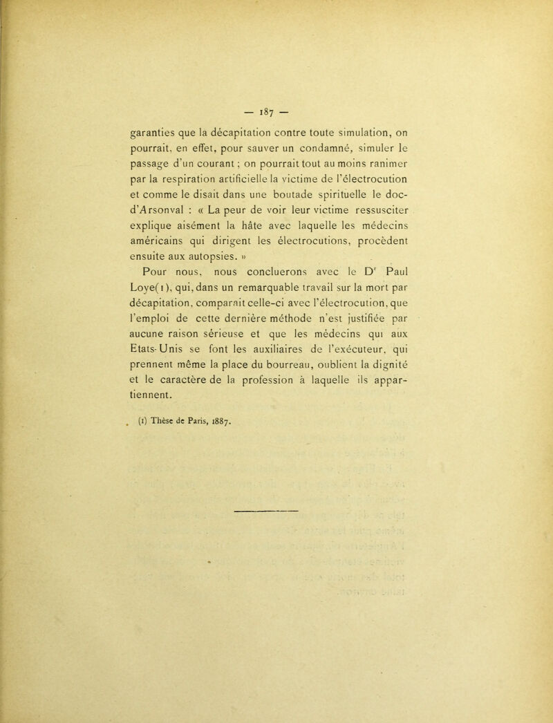garanties que la décapitation contre toute simulation, on pourrait, en effet, pour sauver un condamné, simuler le passage d’un courant ; on pourrait tout au moins ranimer par la respiration artificielle la victime de l’électrocution et comme le disait dans une boutade spirituelle le doc- d’Arsonval : « La peur de voir leur victime ressusciter explique aisément la hâte avec laquelle les médecins américains qui dirigent les électrocutions, procèdent ensuite aux autopsies. » Pour nous, nous concluerons avec le D Paul Loye( I ), qui, dans un remarquable travail sur la mort par décapitation, comparait celle-ci avec l’électrocution, que l’emploi de cette dernière méthode n’est justifiée par aucune raison sérieuse et que les médecins qui aux Etats-Unis se font les auxiliaires de l’exécuteur, qui prennent même la place du bourreau, oublient la dignité et le caractère de la profession à laquelle ils appar- tiennent. (i) Thèse de Paris, 1887.