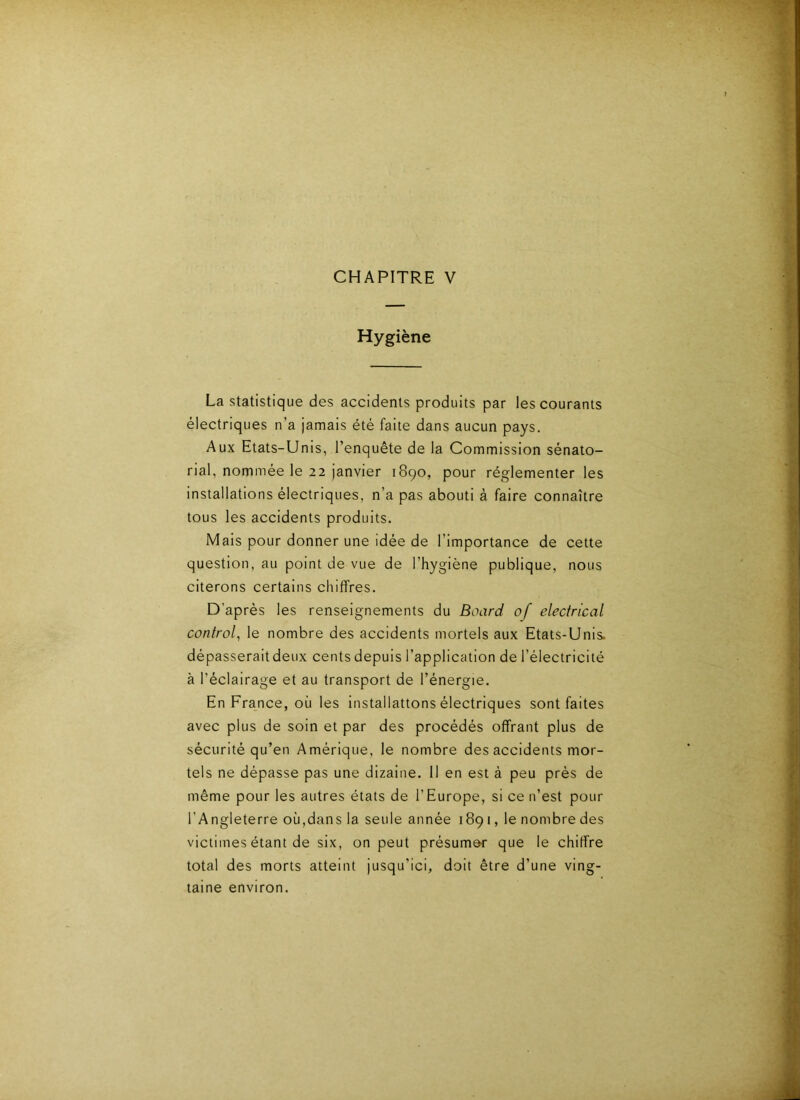 CHAPITRE V Hygiène La statistique des accidents produits par les courants électriques n’a jamais été faite dans aucun pays. Aux Etats-Unis, l’enquête de la Commission sénato- rial, nommée le 22 janvier 1890, pour réglementer les installations électriques, n’a pas abouti à faire connaître tous les accidents produits. Mais pour donner une idée de l’importance de cette question, au point de vue de l’hygiène publique, nous citerons certains chiffres. D’après les renseignements du Board of electrical contrôla le nombre des accidents mortels aux Etats-Unis, dépasseraitdeux cents depuis l’application de l’électricité à l’éclairage et au transport de l’énergie. En France, où les installattons électriques sont faites avec plus de soin et par des procédés offrant plus de sécurité qu’en Amérique, le nombre des accidents mor- tels ne dépasse pas une dizaine. 11 en est à peu prés de même pour les autres états de l’Europe, si ce n’est pour l’Angleterre où,dans la seule année 1891, le nombre des victimes étant de six, on peut présumer que le chiffre total des morts atteint jusqu’ici, doit être d’une ving- taine environ.