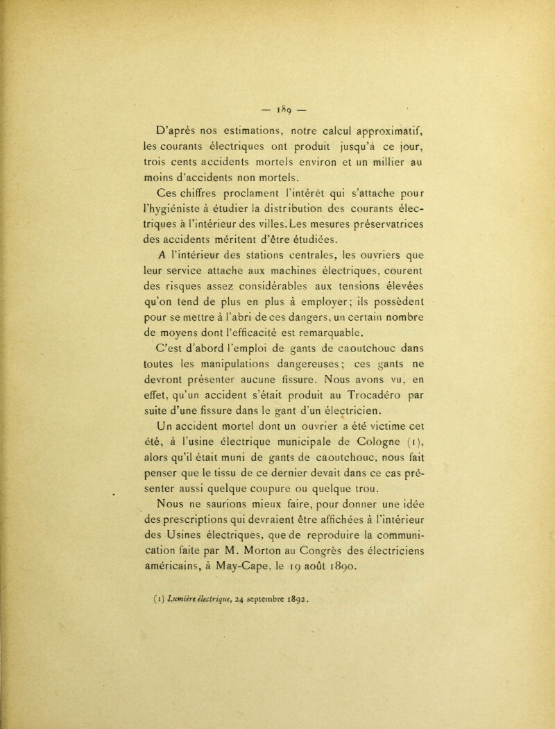 D’après nos estimations, notre calcul approximatif, les courants électriques ont produit jusqu’à ce jour, trois cents accidents mortels environ et un millier au moins d’accidents non mortels. Ces chiffres proclament l’intérêt qui s’attache pour l’hygiéniste à étudier la distribution des courants élec- triques à l’intérieur des villes. Les mesures préservatrices des accidents méritent d’être étudiées. A l’intérieur des stations centrales, les ouvriers que leur service attache aux machines électriques, courent des risques assez considérables aux tensions élevées qu’on tend de plus en plus à employer; ils possèdent pour se mettre à l’abri de ces dangers, un certain nombre de moyens dont l’efficacité est remarquable. C’est d’abord l’emploi de gants de caoutchouc dans toutes les manipulations dangereuses; ces gants ne devront présenter aucune fissure. Nous avons vu, en effet, qu’un accident s’était produit au Trocadéro par suite d’une fissure dans le gant d’un électricien. Un accident mortel dont un ouvrier a été victime cet été, à l’usine électrique municipale de Cologne (i), alors qu’il était muni de gants de caoutchouc, nous fait penser que le tissu de ce dernier devait dans ce cas pré- senter aussi quelque coupure ou quelque trou. Nous ne saurions mieux faire, pour donner une idée des prescriptions qui devraient être affichées à l’intérieur des Usines électriques, que de reproduire la communi- cation faite par M. Morton au Congrès des électriciens américains, à May-Cape, le 19 août 1890. (1) Lumière électrique, 24 septembre 1892.
