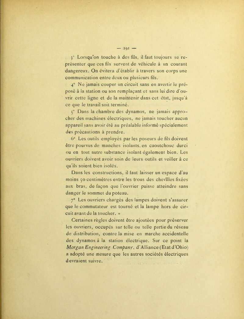 3° Lorsqu’on touche à des fils, il faut toujours se re- présenter que ces fils servent de véhicule à un courant dangereux. On évitera d’établir à travers son corps une communication entre deux ou plusieurs fils. 4° Ne jamais couper un circuit sans en avertir le pré- posé à la station ou son remplaçant et sans lui dire d’ou- vrir cette ligne et de la maintenir dans cet état, jusqu’à ce que le travail soit terminé. 3“ Dans la chambre des dynamos, ne jamais appro- cher des machines électriques, ne jamais toucher aucun appareil sans avoir été au préalable informé spécialement des précautions à prendre. 6° Les outils employés par les poseurs de fils doivent être pourvus de manches isolants, en caoutchouc durci ou en tout autre substance isolant également bien. Les ouvriers doivent avoir soin de leurs outils et veiller à ce qu’ils soient bien isolés. Dans les constructions, il faut laisser un espace d’au moins 50 centimètres entre les trous des chevïlles fixées aux bras, de façon que l’ouvrier puisse atteindre sans danger le sommet du poteau. 7® Les ouvriers chargés des lampes doivent s’assurer que le commutateur est tourné et la lampe hors de cir- cuit avant de la toucher. » Certaines règles doivent être ajoutées pour préserver les ouvriers, occupés sur telle ou telle partie du réseau de distribution, contre la mise en marche accidentelle des. dynamos à la station électrique. Sur ce point la Morgan Engineering Company, d’Alliance (Etat d'Ohio) a adopté une mesure que les autres sociétés électriques devraient suivre.