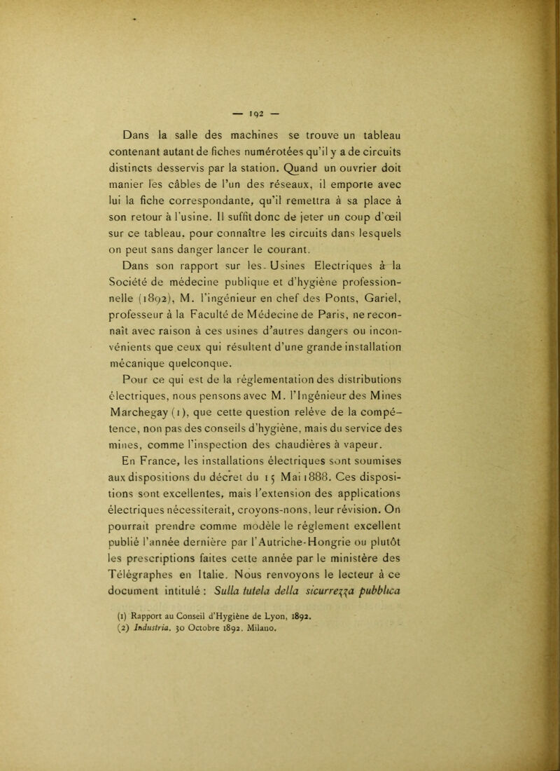 Dans la salle des machines se trouve un tableau contenant autant de fiches numérotées qu’il y a de circuits distincts desservis par la station. Quand un ouvrier doit manier les câbles de Tun des réseaux, il emporte avec lui la fiche correspondante, qu’il remettra à sa place à son retour à l’usine. Il suffit donc de jeter un coup d’œil sur ce tableau, pour connaître les circuits dans lesquels on peut sans danger lancer le courant. Dans son rapport sur les. Usines Electriques à la Société de médecine publique et d’hygiéne profession- nelle (1892), M. l’ingénieur en chef des Ponts, Gariel, professeur à la Faculté de Médecine de Paris, ne recon- naît avec raison à ces usines d’autres dangers ou incon- vénients que ceux qui résultent d’une grande installation mécanique quelconque. Pour ce qui est de la réglementation des distributions électriques, nous pensons avec M. l’Ingénieur des Mines Marchegay (i), que cette question relève de la compé- tence, non pas des conseils d’hygiéne, mais du service des mines, comme l’inspection des chaudières à vapeur. En France, les installations électriques sont soumises aux dispositions du décret du 15 Mai 1888. Ces disposi- tions sont excellentes, mais l’extension des applications électriques nécessiterait, croyons-nons, leur révision. On pourrait prendre comme modèle le réglement excellent publié l’année dernière par l’Autriche-Hongrie ou plutôt les prescriptions faites cette année par le ministère des Télégraphes en Italie. Nous renvoyons le lecteur à ce document intitulé ; Sulla tutela délia sicurre^^a pubbhca (1) Rapport au Conseil d’Hygiène de Lyon, 1892,