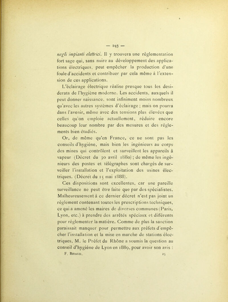 negli impianli elettrici. Il y trouvera une réglementation fort sage qui, sans nuire au développement des applica- tions électriques, peut empêcher la production d’une foule d’accidents et contribuer par cela même à Texten- sion de ces applications. L’éclairage électrique réalise presque tous les desi- derata de l’hygiène moderne. Les accidents, auxquels il peut donner naissance, sont infiniment moins nombreux qu’avec les autres systèmes d’éclairage ; mais on. pourra dans l’avenir, même avec des tensions plus élevées que celles qu’on emploie actuellement, réduire encore beaucoup leur nombre par des mesures et des régle- ments bien étudiés. Or, de même qu’en France, ce ne sont pas les conseils d’hygiéne, mais bien les ingénieurs au corps des mines qui contrôlent et surveillent les appareils à vapeur (Décret du 30 avril 1880) ; de même les ingé- nieurs des postes et télégraphes sont chargés de sur- veiller l’installation et Il’exploitation des usines élec- triques. (Décret du 15 mai 1888). Ces dispositions sont excellentes, car une pareille surveillance ne peut être faite que par des spécialistes. Malheureusement à ce dernier décret n’est pas joint un réglement contenant toutes les prescriptions techniques, ce qui a amené les maires de diverses communes (Paris, Lyon, etc.) à prendre des arrêtés spéciaux et différents pour réglementer la matière. Comme de plus la sanction paraissait manquer pour permettre aux préfets d’empê- cher l’installation et la mise en marche de stations élec- triques, M. le Préfet du Rhône a soumis la question au conseil d’hygiéne de Lyon en 1889, pour avoir son avis ; F, Biraud. 25
