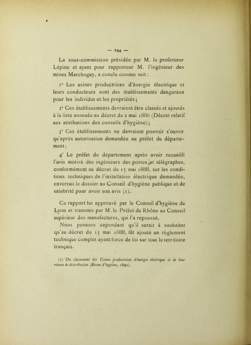 La sous-commission présidée par M. le professeur Lépine et ayant pour rapporteur M. l’ingénieur des mines Marchegay, a conclu comme suit : 1“ Les usines productrices d’énergie électrique et leurs conducteurs sont des établissements dangereux pour les Individus et les propriétés; 2“ Ces établissements devraient être classés et ajoutés à la liste annexée au décret du 2 mai 1886 (Décret relatif aux attributions des conseils d’hygiéne) ; 3“ Ces établissements ne devraient pouvoir s’ouvrir qu’après autorisation demandée au préfet du départe- ment; 4* Le préfet du département après avoir recueilli l’avis motivé des ingénieurs des postes [et télégraphes, conformément au décret du 15 mai 1888, sur les condi- tions techniques de l’installation électrique demandée, enverrait le dossier au Conseil d’hygiène publique et de salubrité pour avoir son avis (i). Ce rapport fut approuvé par le Conseil d’hygiéne de Lyon et transmis par M.le Préfet du Rhône au Conseil supérieur des manufactures, qui l’a repoussé. Nous pensons cependant qu’il serait à souhaiter qu’au décret du 15 mai 1888, fût ajouté un règlement technique complet ayant force de loi sur tout le territoire français. (i) ‘Du classement des Usines productrices d’énergie électrique et de leur réseau de distribution [Revue d’hygiéne, 1892).