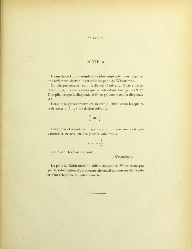 NOTE A La méthode la plus simple et la plus employée pour mesurer une résistance électrique est celle du pont de Wheatstone. On désigne sous ce nom le dispositif suivant. Quatre résis- tances a, b, c, X forment les quatre côtés d’un losange AB CD. Une pile occupe la diagonale BD., un galvanomètre la diagonale AC. Lorsque le galvanomèrre est au zéro, il existe entre les quatre résistances a, b, c, x la relation suivante : a c b X Lorsque a et ^ sont connus, en ajustant c pour amener le gal- vanomètre au zéro, on tire pour la valeur de x. b X = c — a a et 3 sont les bras du pont. f Hospitalier ) Le pont de Kohlrausch ne diffère du pont de Wheatstone que par la substitution d’un courant alternatif au courant de la pile et d’un téléphone au galvanomètre.