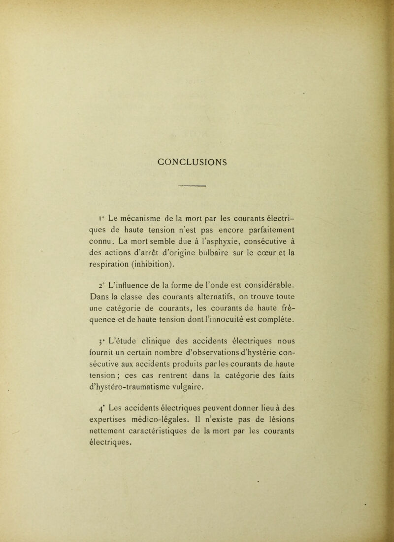 CONCLUSIONS r Le mécanisme de la mort par les courants électri- ques de haute tension n'est pas encore parfaitement connu. La mort semble due à l’asphyxie, consécutive à des actions d’arrêt d’origine bulbaire sur le cœur et la respiration (inhibition). 2' L’influence de la forme de l’onde est considérable. Dans la classe des courants alternatifs, on trouve toute une catégorie de courants, les courants de haute fré- quence et de haute tension dont l’innocuité est complète. y L’étude clinique des accidents électriques nous fournit un certain nombre d’observations d’hystérie con- sécutive aux accidents produits par les courants de haute tension ; ces cas rentrent dans la catégorie des faits d’hystéro-traumatisme vulgaire. 4* Les accidents électriques peuvent donner lieu à des expertises médico-légales. Il n’existe pas de lésions nettement caractéristiques de la mort par les courants électriques.