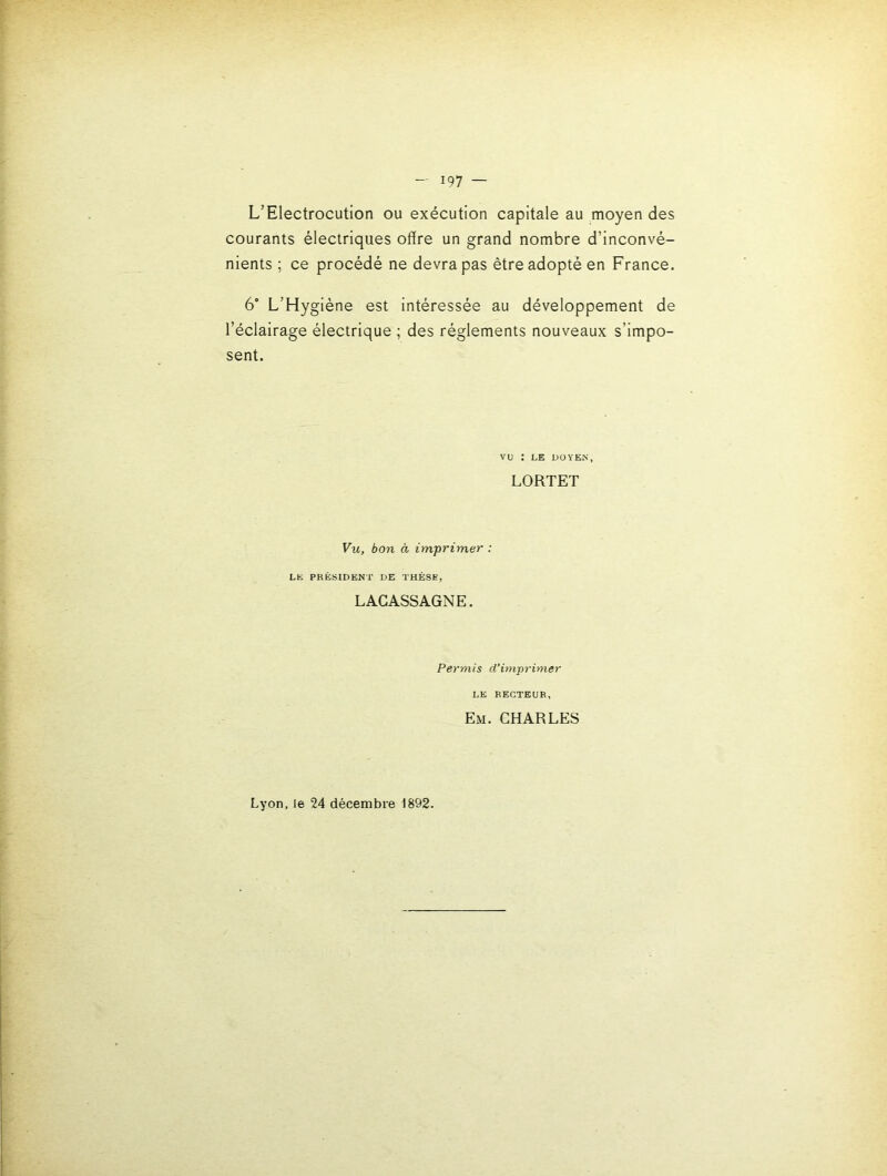 L’Electrocution ou exécution capitale au moyen des courants électriques offre un grand nombre d’inconvé- nients ; ce procédé ne devra pas être adopté en France. 6° L’Hygiéne est intéressée au développement de l’éclairage électrique ; des réglements nouveaux s’impo- sent. VU : LE DOYEN, LORTET Vu, bon à imprimer : LE PRESIDENT DE THÈSE, LACASSAGNE. Permis d’im-primer LE RECTEUR, Em. CHARLES Lyon, le 24 décembre 1892.