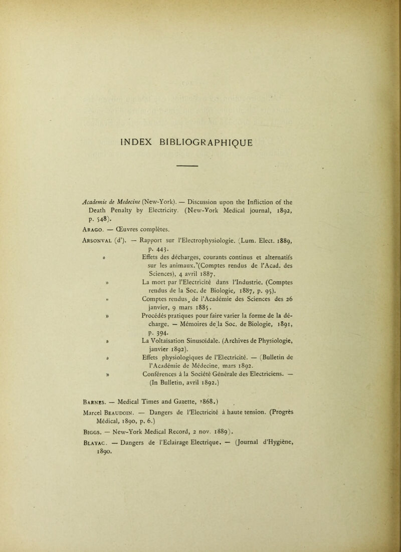 INDEX BIBLIOGRAPHIQUE Academie de Medecine (New-York). — Discussion upon the Infliction of the Death Penalty by Electricity. (New-York Medical journal, 1892, p. 548). Arago. — Œuvres complètes. Arsonval (d’). — Rapport sur l’Electrophysiologie. (Lum. Elect. 1889, p. 443- 0 Effets des décharges, courants continus et alternatifs sur les animaux.'(Comptes rendus de l’Acad. des Sciences), 4 avril 1887. » La mort par l’Electricité dans l’Industrie. (Comptes rendus de la Soc. de Biologie, 1887, p. 95). •> Comptes rendus^ de l’Académie des Sciences des 26 janvier, 9 mars 1885. » Procédés pratiques pour faire varier la forme de la dé- charge. — Mémoires de là Soc. de Biologie, 1891, P- 394- X) La Voltaïsation Sinusoïdale. (Archives de Physiologie, janvier 1892). 4 Effets physiologiques de l’Electricité. — (^Bulletin de l’Académie de Médecine, mars 1892. » Conférences à la Société Générale des Electriciens. — (In Bulletin, avril 1892.) Barnes. — Medical Times and Gazette, t868.) Marcel Beaudoin. — Dangers de l’Electricité à haute tension. (Progrès Médical, 1890, p. 6.) Biggs. — New-York Medical Record, 2 nov. 1889). Blayac. —Dangers de l’Eclairage Electrique. — (Journal d’Hygiène, 1890.