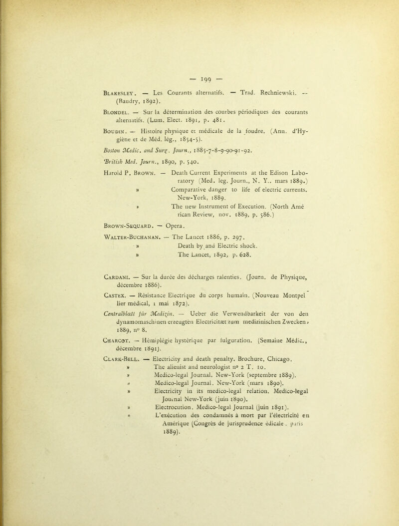 Blakesley. — Les Courants alternatifs. — Trad. Rechniewski. — (Raudry, 1892). Blondel. — Sur la détermination des courbes périodiques des courants alternatifs. (Lum. Elect. 1891, p. 481. Boudin. — Histoire physique et médicale de la foudre. (Ann. d’Hy- giène et de Méd. lég., 1854-5)- Boston tKedic. and Sur^. Journ., 1885-7-8-9-90-91-92. ‘British Med. Journ., 1890, p. 540. Harold P. Brown. — Death Current Experiments at the Edison Labo- ratory (Med, leg. Journ., N. Y., mars 1889.) » Comparative danger to life of electric curreuts. New-York, 1889. a The new Instrument of Execution. (North Amé rican Review, nov. 1889, p. 586.) Brown-Secluard. — Opéra. Walter-Buchanan. — The Lancet 1886, p. 297. » Death by and Electric shock. » The Lancet, 1892, p. 628. Cardani. — Sur la durée des décharges ralenties. (Journ. de Physique, décembre 1886). Castex. — Résistance Electrique du corps humain. (Nouveau Montpel lier médical, 1 mai 1872). Centralblatt fûr ’Medixin. — Ueber die Verwendbarkeit der von den dynamomaschinen erzeugtèn Electricitæt zum medizinischen Zwecken< 1889, n° 8. Charcot. — Hémiplégie hystérique par fulguration. (Semaine Médic., décembre 1891J. Clark-Bell. — Electricity and death penalty. Brochure, Chicago. » The alienist and neurologist n° 2 T. 10. » Medico-legal Journal. New-York (septembre 1889). /) Medico-legal Journal. New-York (mars 1890). » Electricity in its medico-legal relation. Medico-legal Jouinal New-York (juin 1890). » Electrocution. Medico-legal Journal (juin 1891). » L’exécution des condamnés à mort par l’électricité en Amérique (Congrès de jurisprudence édicale . p.iris 1889).