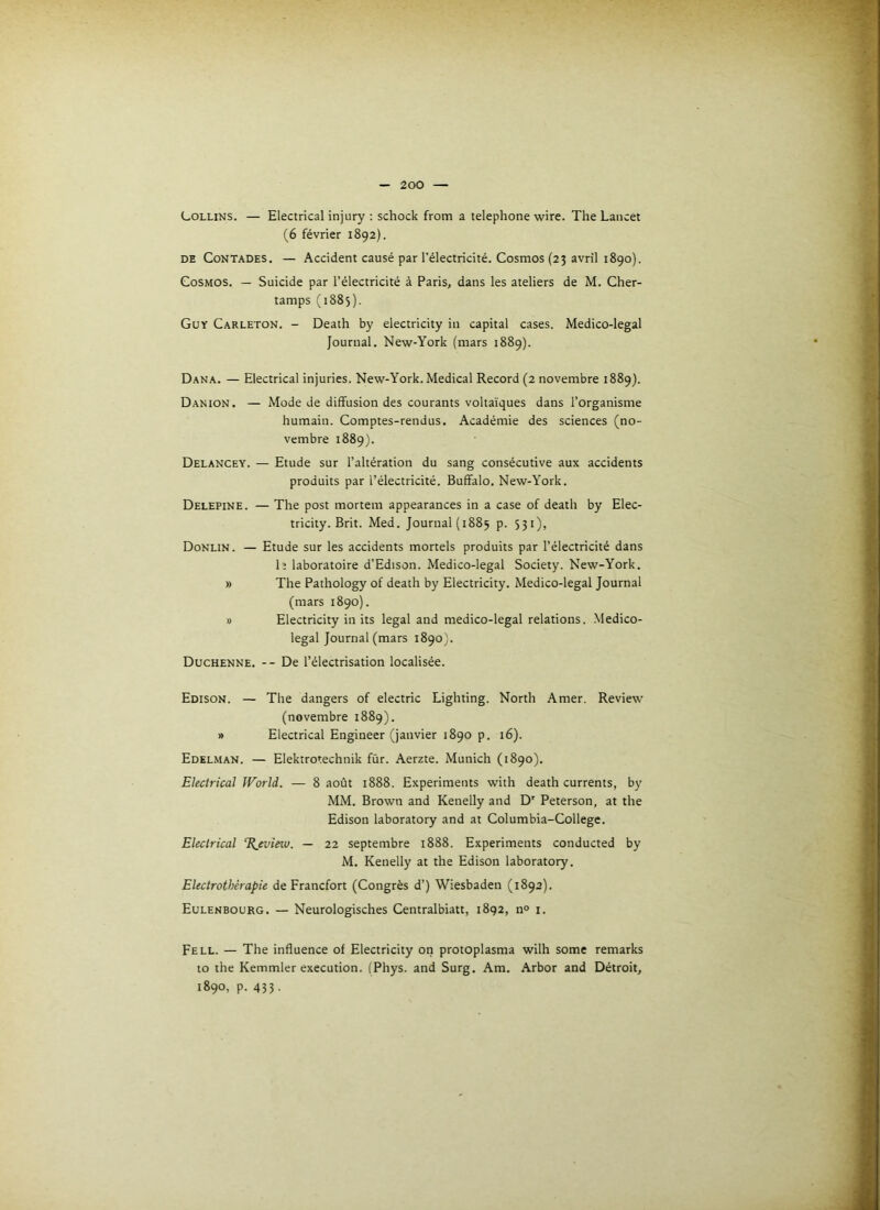 Collins. — Electrical injury : schock from a téléphoné wire. The Lancet (6 février 1892). DE CoNTADES. — Accident causé par l’électricité. CosHios (23 avril 1890). Cosmos. — Suicide par l’électricité à Paris, dans les ateliers de M. Cher- tamps (1885). Guy Carleton. - Death by electricity in capital cases. Medico-legal Journal. New-York (mars 1889). Dana. — Electrical injuries. New-York. Medical Record (2 novembre 1889). Danion. — Mode de diffusion des courants voltaïques dans l’organisme humain. Comptes-rendus. Académie des sciences (no- vembre 1889). Delancey. — Etude sur l’altération du sang consécutive aux accidents produits par l’électricité. Buffalo. New-York. Delepine. — The post mortem appearances in a case of death by Elec- tricity. Brit. Med. Journal (1885 p. S31), Donlin. — Etude sur les accidents mortels produits par l’électricité dans h laboratoire d’Edison. Medico-legal Society. New-York. » The Pathology of death by Electricity. Medico-legal Journal (mars 1890). 8 Electricity in its legal and medico-legal relations. Medico- legal Journal (mars 1890J. Duchenne. --De l’électrisation localisée. Edison. — The dangers of electric Lighting. North Amer. Review (novembre 1889). » Electrical Engineer (janvier 1890 p. 16). Edelman. — Elektrotechnik fùr. Aerzte. Munich (1890). Electrical World. — 8 août 1888. Experiments with death currents, by MM. Brown and Kenelly and D' Peterson, at the Edison laboratory and at Columbia-College. Electrical %evieio. — 22 septembre 1888. Experiments conducted by M. Kenelly at the Edison laboratory. Electrothérapie de Francfort (Congrès d’) Wiesbaden (1892). Eulenbourg. — Neurologisches Centralbiatt, 1892, n° i. Fell. — The influence of Electricity on protoplasma wilh some remarks to the Kemmler execution. (Phys, and Surg. Am. Arbor and Détroit, 1890, p. 433.