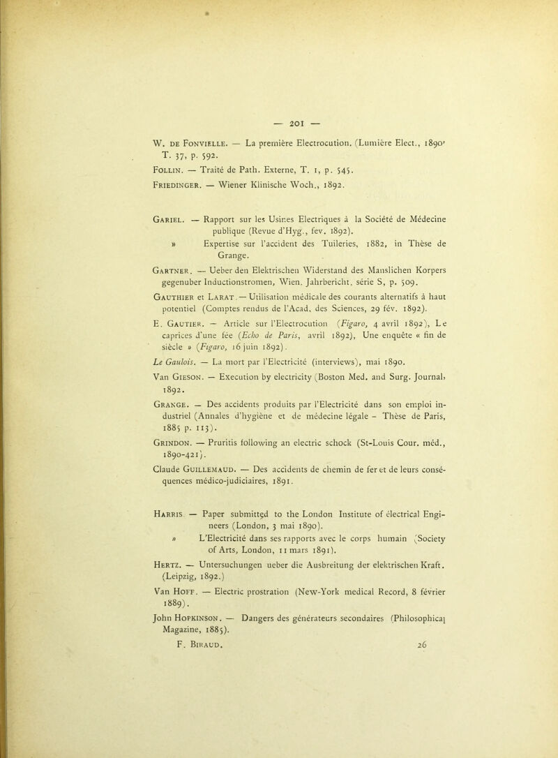W. DE Fonvielle. — La première Electrocution. (Lumière Elect., 1890’ T. 37, p. 592. Follin. — Traité de Path. Externe, T. i, p. 545. Friedinger. — Wiener Klinische Woch., 1892. Gariel. — Rapport sur les Usines Electriques à la Société de Médecine publique (Revue d’Hyg,, fev. 1892). » Expertise sur l’accident des Tuileries, 1882, in Thèse de Grange. Gartner. — Ueber den Elektrischen Widerstand des Manslichen Korpers gegenuber Inductionstromen, Wien. Jahrbericht, série S, p. 509. Gauthier et Larat.—Utilisation médicale des courants alternatifs à haut potentiel (Comptes rendus de l’Acad. des Sciences, 29 fév. 1892). E. Gautier. — Article sur l’Electrocution {Figaro, 4 avril 1892), Le caprices d’une fée {Echo de Paris, avril 1892), Une enquête « fin de siècle 1) {Figaro, 16 juin 1892). Le Gaulois. — La mort par l’Electricité (interviews), mai 1890. Van Gieson. — Execution by electricity ^jBoston Med. and Surg. Journal, 1892. Grange, — Des accidents produits par l’Electricité dans son emploi in- dustriel (Annales d’hygiène et de médecine légale - Thèse de Paris, 1885 p. 113). Grindon. — Pruritis following an electric scliock (St-Louis Cour, méd., 1890-421). Claude Guillemaud. — Des accidents de chemin de fer et de leurs consé- quences médico-judiciaires, 1891. Harris — Paper submittçd to the London Institute of électrical Engi- neers (London, 3 mai 1890). » L’Electricité dans ses rapports avec le corps humain (Society of Arts, London, iimars 189O. Hertz. — Untersuchungen ueber die -\usbreitung der elektrischen Kraft. (Leipzig, 1892.) Van Hoff. — Electric prostration (New-York medical Record, 8 février 1889). John Hopkinson. — Dangers des générateurs secondaires (Philosophicaj Magazine, 1883). F. Biraud. 26