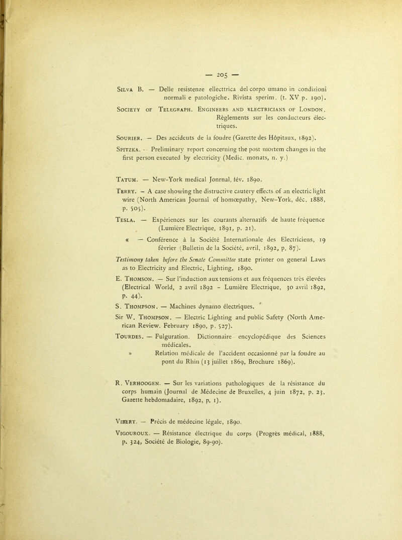 Silva B. — Delle resistenze ellecttrica del corpo umano in condizioni normali e patologiche. Rivista sperim. (t. XV p. 190). Society of Telegraph. Engineers and klectricians of London. Règlements sur les conducteurs élec- triques. SouRiER. — Des accidents de la foudre (Gazette des Hôpitaux, 1892). Spitzka. -- Preliminary report concerning tlie post mortem changes in the first person executed by electricity (Medic. monats, n. y.) Tatum. — New-York medical Jonrnal, fév. 1890. Terry. — A case showing the distructive cautery effects of an electric light wire (North American Journal of homœpathy, New-York, déc. 1888, p. 505). Tesla. — Expériences sur les courants alternatifs de haute fréquence (Lumière Electrique, 1891, p. 21). « — Conférence à la Société Internationale des Electriciens, 19 février (Bulletin de la Société, avril, 1892, p. 87). Testimony taken before the Senate Committee State printer on general Laws as to Electricity and Electric, Lighting, 1890, E. Thomson. — Sur l’induction aux tensions et aux fréquences très élevées (Electrical World, 2 avril 1892 - Lumière Electrique, 30 avril 1892, p. 44). S. Thompson. — Machines dynamo électriques. ' Sir W. Thompson. — Electric Lighting and public Safety (North Ame- rican Review. February 1890, p. 527). Tourdes. — Fulguration. Dictionnaire encyclopédique des Sciences médicales. » Relation médicale de l’accident occasionné par la foudre au pont du Rhin (13 juillet i86g. Brochure 1869). R. Verhoogen. — Sur les variations pathologiques de la résistance du corps humain (Journal de Médecine de Bruxelles, 4 juin 1872, p. 23, Gazette hebdomadaire, 1892, p, i). Vibert. — Précis de médecine légale, 1890. ViGOUROUX. — Résistance électrique du corps (Progrès médical, 1888, p. 324, Société de Biologie, 89-90).