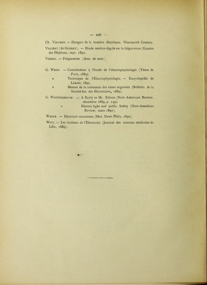 Ch. Vincent. — Dangers de la lumière électrique, Nineteenth Century. Vincent (deCuERET). — Etude médico-légale sur la fulguration (Gazette des Hôpitaux, sept. 1892. VizioLi. — Fulguration (Ann. de neur.' G. Weiss. — Contribution à l’étude de l’électrophysiologie (Thèse de Paris, 1889). » Technique de l’Electrophysiologie. — Encyclopédie de Léauté, 1892. » Mesure de la résistance des tissus organisés (Bulletin de la Société Int. des Electriciens, 1889). G. Westinghouse. — A Reply to Mr. Edison (Nort-American Review, décembre 1889, p. 149). B Electric light and public Safety (Nort-American Review, mars 1890). White — Electrical executions (Med. News Phila, 1890). WiTZ. — Les victimes de l’Electricité (Journal des sciences médicales de Lille, 1889). I t