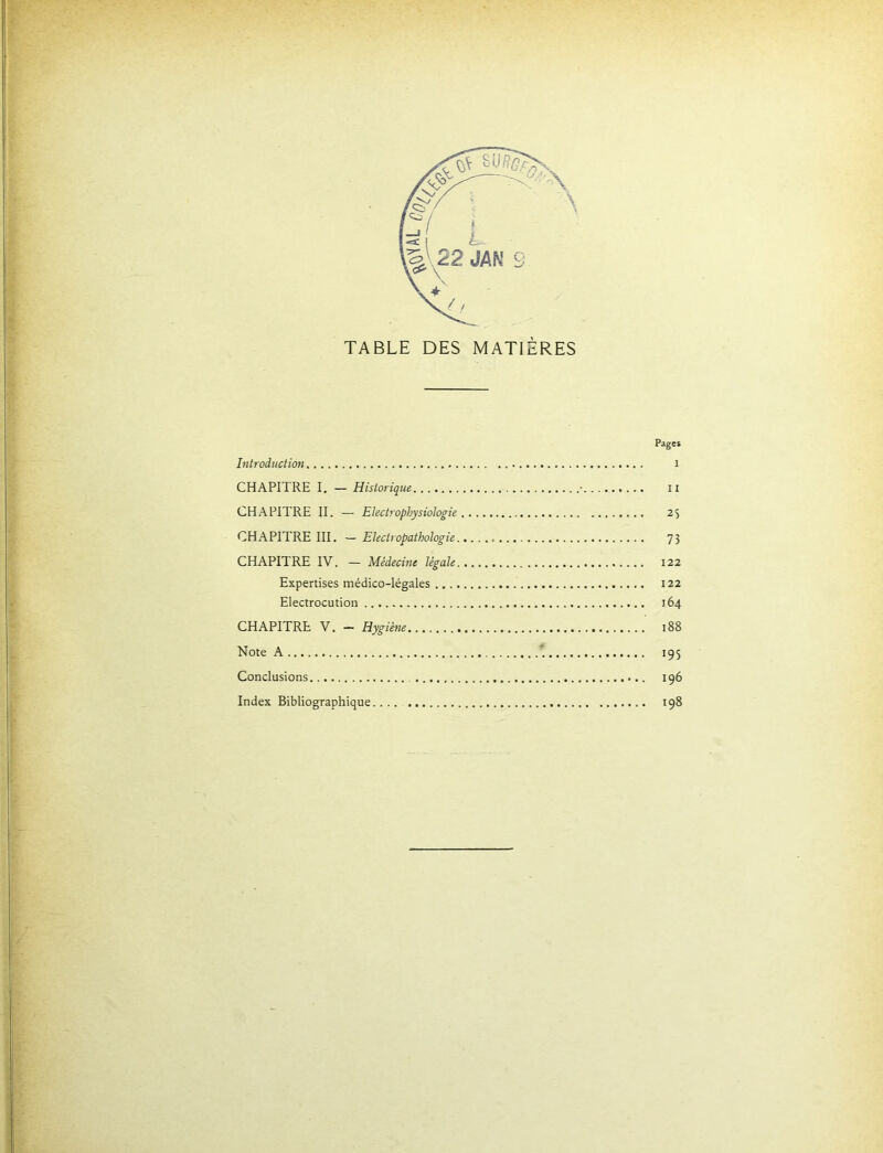 Pages Introduction i CHAPITRE I, — Historique • ii CHAPITRE II. — Electroplyysiohgie 25 CHAPITRE III. — Electropathologie 73 CHAPITRE IV. — Médecine légale 122 Expertises médico-légales 122 Electrocution 164 CHAPITRE V. — Hygiène i88 Note A ' 195 Conclusions 196 Index Bibliographique 198