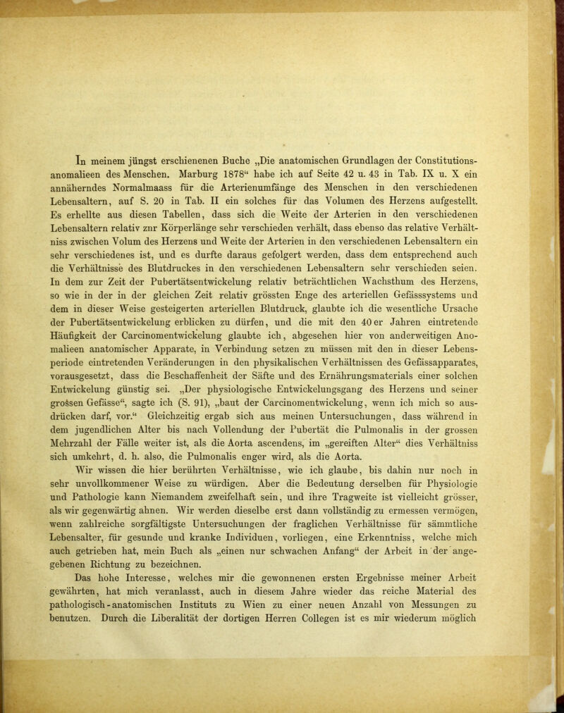 In meinem jüngst erschienenen Buche „Die anatomischen Grundlagen der Constitutions- anomalieen des Menschen. Marburg 1878“ habe ich auf Seite 42 u. 43 in Tab. IX u. X ein annäherndes Normalmaass für die Arterienumfänge des Menschen in den verschiedenen Lebensaltern, auf S. 20 in Tab. II ein solches für das Volumen des Herzens aufgestellt. Es erhellte aus diesen Tabellen, dass sich die Weite der Arterien in den verschiedenen Lebensaltern relativ znr Körperlänge sehr verschieden verhält, dass ebenso das relative Verhält- niss zwischen Volum des Herzens und Weite der Arterien in den verschiedenen Lebensaltern ein sehr verschiedenes ist, und es durfte daraus gefolgert werden, dass dem entsprechend auch die Verhältnisse des Blutdruckes in den verschiedenen Lebensaltern sehr verschieden seien. In dem zur Zeit der Pubertätsentwickelung relativ beträchtlichen Wachsthum des Herzens, so wie in der in der gleichen Zeit relativ grössten Enge des arteriellen Gefässsystems und dem in dieser Weise gesteigerten arteriellen Blutdruck, glaubte ich die wesentliche Ursache der Pubertätsentwickelung erblicken zu dürfen, und die mit den 40er Jahren eintretende Häufigkeit der Carcinomentwickelung glaubte ich, abgesehen hier von anderweitigen Ano- malieen anatomischer Apparate, in Verbindung setzen zu müssen mit den in dieser Lebens- periode eintretenden Veränderungen in den physikalischen Verhältnissen des Gefässapparates, vorausgesetzt, dass die Beschaffenheit der Säfte und des Ernährungsmaterials einer solchen Entwickelung günstig sei. „Der physiologische Entwickelungsgang des Herzens und seiner grossen Gefässe“, sagte ich (S. 91), „baut der Carcinomentwickelung, wenn ich mich so aus- drücken darf, vor.“ Gleichzeitig ergab sich aus meinen Untersuchungen, dass während in dem jugendlichen Alter bis nach Vollendung der Pubertät die Pulmonalis in der grossen Mehrzahl der Fälle weiter ist, als die Aorta ascendens, im „gereiften Alter“ dies Verhältniss sich umkehrt, d. h. also, die Pulmonalis enger wird, als die Aorta. Wir wissen die hier berührten Verhältnisse, wie ich glaube, bis dahin nur noch in sehr unvollkommener Weise zu würdigen. Aber die Bedeutung derselben für Physiologie und Pathologie kann Niemandem zweifelhaft sein, und ihre Tragweite ist vielleicht grösser, als wir gegenwärtig ahnen. Wir werden dieselbe erst dann vollständig zu ermessen vermögen, wenn zahlreiche sorgfältigste Untersuchungen der fraglichen Verhältnisse für sämmtliche Lebensalter, für gesunde und kranke Individuen, vorliegen, eine Erkenntniss, welche mich auch getrieben hat, mein Buch als „einen nur schwachen Anfang“ der Arbeit in der ange- gebenen Richtung zu bezeichnen. Das hohe Interesse, welches mir die gewonnenen ersten Ergebnisse meiner Arbeit gewährten, hat mich veranlasst, auch in diesem Jahre wieder das reiche Material des pathologisch - anatomischen Instituts zu Wien zu einer neuen Anzahl von Messungen zu benutzen. Durch die Liberalität der dortigen Herren Collegen ist es mir wiederum möglich