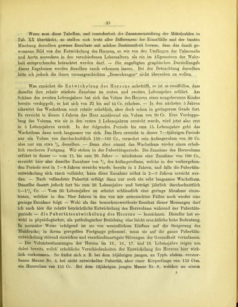 Wenn man diese Tabellen, und insonderheit die Zusammenstellung der Mittelzahlen in Tab. XX überblickt, so stellen sich trotz aller Differenzen der Einzelfälle und der bunten Mischung derselben gewisse Resultate mit solcher Bestimmtheit heraus, dass das damit ge- wonnene Bild von der Entwickelung des Herzens, so wie von den Umfängen der Pulmonalis und Aorta ascendens in den verschiedenen Lebensaltern als ein im Allgemeinen der Wahr- heit entsprechendes betrachtet werden darf. — Die angefügten graphischen Darstellungen dieser Ergebnisse werden dieselben rasch erkennen lassen. Bei der Betrachtung derselben bitte ich jedoch die ihnen vorausgeschickten „Bemerkungen“ nicht übersehen zu wollen. Was zunächst die Entwickelung des Herzens anbetrifft, so ist es zweiffeilos, dass dieselbe ihre relativ stärkste Zunahme im ersten und zweiten Lebensjahre erfährt. Am Schluss des zweiten Lebensjahres hat sich das Volum des Herzens eines neugeborenen Kindes bereits verdoppelt; es hat sich von 22 bis auf 44 Cc. erhoben. — In den nächsten 5 Jahren schreitet das Wachsthum noch relativ erheblich, aber doch schon in geringerem Grade fort. Es erreicht in diesen 5 Jahren das Herz annähernd ein Volum von 90 Cc. Eine Verdoppe- lung des Volums, wie sie in den ersten 2 Lebensjahren erreicht wurde, wird jetzt also erst in 5 Lebensjahren erzielt. In der folgenden Periode bis zum 15. Lebensjahre geht das Wachsthum dann noch langsamer vor sich. Das Herz erreicht in dieser 7—8jährigen Periode nur ein Volum von durchschnittlich 150—160 Cc., vermehrt sein Anfangsvolum von 90 Cc. also nur um etwa 2/3 desselben. — Dann aber nimmt das Wachsthum wieder einen erheb- lich rascheren Fortgang. Wir stehen in der Pubertätsperiode. Die Zunahme des Herzvolums erfährt in dieser — vom 15. bis zum 20. Jahre — mindestens eine Zunahme von 100 Cc., erreicht hier also dieselbe Zunahme von 2/3 des Anfangsvolums, welche in der vorhergehen- den Periode erst in 7—8 Jahren erreicht wurde, bereits in 5 Jahren, und falls die Pubertäts- entwickelung sich rasch vollzieht, kann diese Zunahme zelbst in 2—3 Jahren erreicht wer- den. — Nach vollendeter Pubertät erfolgt dann nur noch ein sehr langsames Wachsthum. Dasselbe dauert jedoch fort bis zum 50. Lebensjahre und beträgt jährlich durchschnittlich 1—iy„ Cc. — Vom 50. Lebensjahre an scheint schliesslich eine geringe Abnahme einzu- treten, welcher in den 70er Jahren in den von mir untersuchten Fällen noch wieder eine geringe Zunahme folgt. — Wohl als das bemerkenswertheste Resultat dieser Messungen darf ich auch hier die relativ beträchtliche Entwickelung des Herzvolums während der Pubertäts- periode — die Pubertätsentwickelung des Herzens — bezeichnen. Dieselbe hat so- wohl in physiologischer, als pathologischer Beziehung eine leicht ersichtliche hohe Bedeutung. In normaler Weise erfolgend ist sie von wesentlichem Einfluss auf die Steigerung des Blutdrucks; in ihrem geregelten Fortgange gehemmt, muss sie auf die ganze Pubertäts- entwickelung störend einwirken und verschiedenartigste Störungen der Gesundheit veranlassen. — Die Volumbestimmungen der Herzen im 15., 16., 17. und 18. Lebensjahre zeigen uns dabei bereits, welch’ erhebliche Verschiedenheiten der Entwickelung des Herzens hier wirk- lich Vorkommen. So findet sich z. B. bei dem 16jährigen jungen, an Typh. abdom. verstor- benen Manne Nr. 3, bei nicht entwickelter Pubertät, aber einer Körperlänge von 152 Ctm. ein Herzvolum von 153 Cc. Bei dem 16jährigen jungen Manne Nr. 8, welcher an einem 5