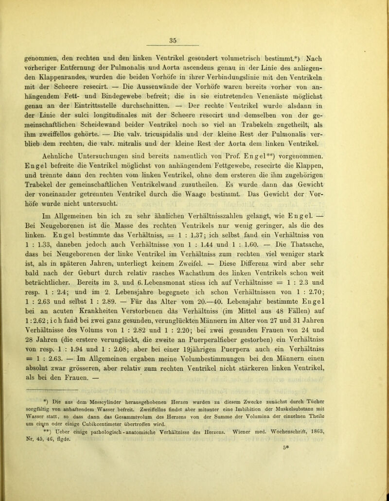 genommen, den rechten und den linken Ventrikel gesondert volumetrisch bestimmt.*) Nach vorheriger Entfernung der Pulmonalis und Aorta ascendens genau in der Linie des anliegen- den Klappenrandes, wurden die beiden Vorhöfe in ihrer Verbindungslinie mit den Ventrikeln mit der Scheere resecirt. — Die Aussenwände der Vorhöfe waren bereits vorher von an- hängendem Fett- und Bindegewebe befreit; die in sie eintretenden Venenäste möglichst genau an der Eintrittsstelle durchschnitten. — Der rechte Ventrikel wurde alsdann in der Linie der sulci longitudinales mit der Scheere resecirt und demselben von der ge- meinschaftlichen Scheidewand beider Ventrikel noch so viel an Trabekeln zugetheilt, als ihm zweiffellos gehörte. — Die valv. tricuspidalis und der kleine Rest der Pulmonalis ver- blieb dem rechten, die valv. mitralis und der kleine Rest der Aorta dem linken Ventrikel. Aehnliche Untersuchungen sind bereits namentlich von Prof. Engel**) vorgenommen. Engel befreite die Ventrikel möglichst von anhängendem Fettgewebe, resecirte die Klappen, und trennte dann den rechten vom linken Ventrikel, ohne dem ersteren die ihm zugehörigen Trabekel der gemeinschaftlichen Ventrikelwand zuzutheilen. Es wurde dann das Gewicht der voneinander getrennten Ventrikel durch die Waage bestimmt. Das Gewicht der Vor- höfe wurde nicht untersucht. Im Allgemeinen bin ich zu sehr ähnlichen Verhältnisszahlen gelangt, wie Engel. — Bei Neugeborenen ist die Masse des rechten Ventrikels nur wenig geringer, als die des linken. Engel bestimmte das Verhältniss, = 1 : 1.37; ich selbst fand ein Verhältniss von 1 : 1.33, daneben jedoch auch Verhältnisse von 1 : 1.44 und 1 1.60. — Die Thatsache, dass bei Neugeborenen der linke Ventrikel im Verhältniss zum rechten viel weniger stark ist, als in späteren Jahren, unterliegt keinem Zweifel. — Diese Differenz -wird aber sehr bald nach der Geburt durch relativ rasches Wachsthum des linken Ventrikels schon weit beträchtlicher. Bereits im 3. und 6. Lebensmonat stiess ich auf Verhältnisse = 1 : 2.3 und resp. 1 : 2.4; und im 2. Lebensjahre begegnete ich schon Verhältnissen von 1 : 2.70; 1 : 2.63 und selbst 1 : 2.89. — Für das Alter vom 20.—40. Lebensjahr bestimmte Engel bei an acuten Krankheiten Verstorbenen däs Verhältniss (im Mittel aus 48 Fällen) auf 1:2.62; ich fand bei zwei ganz gesunden, verunglückten Männern im Alter von 27 und 31 Jahren Verhältnisse des Volums von 1 : 2.82 und 1 : 2.20; bei zwei gesunden Frauen von 24 und 28 Jahren (die erstere verunglückt, die zweite an Puerperalfieber gestorben) ein Verhältniss von resp. 1 : 1.94 und 1 : 2.08; aber bei einer 19jährigen Puerpera auch ein Verhältniss = 1 : 2.63. — Im Allgemeinen ergaben meine Volumbestimmungen bei den Männern einen absolut zwar grösseren, aber relativ zum rechten Ventrikel nicht stärkeren linken Ventrikel, als bei den Frauen. — *) Die aus dem Messcylinder herausgehobenen Herzen wurden zu diesem Zwecke zunächst durch Tücher sorgfältig von anhaftendem Wasser befreit. Zweiffellos findet aber mitunter eine Imbibition der Muskelsubstanz mit Wasser statt, so dass dann das Gesammtvolum des Herzens von der Summe der Volumina der einzelnen Theile um eilten oder einige Cubikcentimeter übertroffen wird. **) Ueber eiuige pathologisch-anatomische Verhältnisse des Herzens. Wiener med. Wochenschrift, 18G3, Nr. 45, 4G, figde. 5*