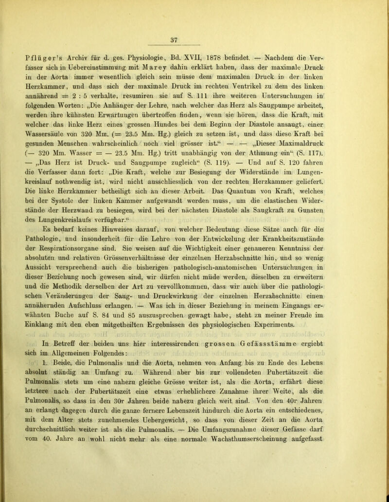 Pflüger’s Archiv für d. ges. Physiologie, Bd. XVII, 1878 befindet. — Nachdem die Ver- fasser sich in Uebereinstimmung mit Marey dahin erklärt haben, dass der maximale Druck in der Aorta immer wesentlich gleich sein müsse dem maximalen Druck in der linken Herzkammer, und dass sich der maximale Druck im rechten Ventrikel zu dem des linken annährend = 2:5 verhalte, resumiren sie auf S. 111 ihre weiteren Untersuchungen in folgenden Worten: „Die Anhänger der Lehre, nach welcher das Herz als Säugpumpe arbeitet, werden ihre kühnsten Erwartungen übertroffen finden, wenn sie hören, dass die Kraft, mit welcher das linke Herz eines grossen Hundes bei dem Beginn der Diastole ansaugt, einer Wassersäule von 320 Mm. (= 23.5 Mm. Hg.) gleich zu setzen ist, und dass diese Kraft bei gesunden Menschen wahrscheinlich noch viel grösser ist.“ — — „Dieser Maximaldruck (— 320 Mm. Wasser = — 23.5 Mm. Hg.) tritt unabhängig von der Athmung ein“ (S. 117). — „Das Herz ist Druck- und Säugpumpe zugleich“ (S. 119). — Und auf S. 120 fahren die Verfasser dann fort: „Die Kraft, welche zur Besiegung der Widerstände im Lungen- kreislauf nothwendig ist, wird nicht ausschliesslich von der rechten Herzkammer geliefert. Die linke Herzkammer betheiligt sich an dieser Arbeit. Das Quantum von Kraft, welches bei der Systole der linken Kammer aufgewandt werden muss, um die elastischen Wider- stände der Herzwand zu besiegen, wird bei der nächsten Diastole als Saugkraft zu Gunsten des Lungenkreislaufs verfügbar.“ Es bedarf keines Hinweises darauf, von welcher Bedeutung diese Sätze auch für die Pathologie, und insonderheit für die Lehre von der Entwickelung der Krankheitszustände der Respirationsorgane sind. Sie weisen auf die Wichtigkeit einer genaueren Kenntniss der absoluten und relativen Grössenverhältnisse der einzelnen Herzabschnitte hin, und so wenig Aussicht versprechend auch die bisherigen pathologisch-anatomischen Untersuchungen in dieser Beziehung noch gewesen sind, wir dürfen nicht müde werden, dieselben zu erweitern und die Methodik derselben der Art zu vervollkommnen, dass wir auch über die pathologi- schen Veränderungen der Saug- und Druckwirkung der einzelnen Herzabschnitte einen annähernden Aufschluss erlangen. — Was ich in dieser Beziehung in meinem Eingangs er- wähnten Buche auf S. 84 und 85 auszusprechen gewagt habe, steht zu meiner Freude im Einklang mit den eben mitgetheilten Ergebnissen des physiologischen Experiments. In Betreff der beiden uns hier interessirenden grossen Gefässstämme ergiebt sich im Allgemeinen Folgendes: 1. Beide, die Pulmonalis und die Aorta, nehmen von Anfang bis zu Ende des Lebens absolut ständig an Umfang zu. Während aber bis zur vollendeten Pubertätszeit die Pulmonalis stets um eine nahezu gleiche Grösse weiter ist, als die Aorta, erfährt diese letztere nach der Pubertätszeit eine etwas erheblichere Zunahme ihrer Weite, als die Pulmonalis, so dass in den 30r Jahren beide nahezu gleich weit sind. Von den 40r Jahren an erlangt dagegen durch die ganze fernere Lebenszeit hindurch die Aorta ein entschiedenes, mit dem Alter stets zunehmendes Uebergewicht, so dass von dieser Zeit an die Aorta durchschnittlich weiter ist als die Pulmonalis. — Die Umfangszunahme dieser Gefässe darf vom 40. Jahre an wohl nicht mehr als eine normale Wachsthumserscheinung aufgefasst