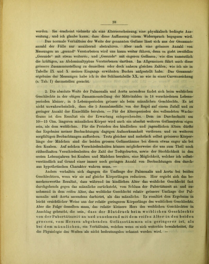 werden. Sie erscheint vielmehr als eine Alterserscheinung, eine physikalisch bedingte Aus- weitung, und ich glaube kaum, dass diese Auffassung einem Widerspruch begegnen wird. Das normale Verhältniss der Weite der genannten Gefässe lässt sich aus der Gesammt- anzahl der Fälle nur annähernd abstrahiren. Aber auch eine grössere Anzahl von Messungen an „gesund“ Verstorbenen wird uns kaum weiter führen, denn es giebt zweifellos „Gesunde“ mit etwas weiteren, und „Gesunde“ mit engeren Gefässen, wie dies namentlich die kräftigen, an Abdominaltyphus Verstorbenen darthun. Im Allgemeinen führt auch diese grössere Zusammenstellung zu denselben oder doch nahezu gleichen Zahlen, wie ich sie in Tabelle IX und X meines Eingangs erwähnten Buches aufgestellt habe. Das Gesammt- ergebniss der Messungen habe ich in der Schlusstabelle XX, so wie in einer Curvenzeichnug (s. Tab. I) darzustellen gesucht. 2. Die absolute Weite der Pulmonalis und Aorta ascendens findet sich beim weiblichen Geschlechte in der obigen Zusammenstellung der Mittelzahlen in 18 verschiedenen Lebens- perioden kleiner, in 5 Lebensperioden grösser als beim männlichen Geschlechte. Es ist nicht unwahrscheinlich, dass die 5 Ausnahmefälle von der Regel auf einem Zufall und zu geringer Anzahl der Einzelfälle beruhen. — Für die Altersperioden des vollendeten Wachs- thums ist dies Resultat ein der Erwartung entsprechendes. Dem im Durchschnitt um 10—15 Ctm. längeren männlichen Körper wird auch ein absolut weiteres Gefässsystem eigen sein, als dem weiblichen. Für die Perioden des kindlichen und jugendlichen Alters dürfte das Ergebniss meiner Beobachtungen dagegen Aufmerksamkeit verdienen und zu weiteren sorgfältigen Beobachtungen auffordern. Trotz gleicher und mehrfach selbst grösserer Körper- länge der Mädchen sind die beiden grossen Gefässstämme bei diesen etwas enger als bei den Knaben. Auf solchen Verschiedenheiten können möglicherweise die uns zum Theil noch räthselhalten Verschiedenheiten der Zahl der Todtgeburten, sowie der Sterblichkeit in den ersten Lebensjahren bei Knaben und Mädchen beruhen, eine Möglichkeit, welcher ich selbst- verständlich auf Grund einer immer noch geringen Anzahl von Beobachtungen den durch- aus hypothetischen Charakter wahren muss. — Anders verhalten sich dagegen die Umfänge der Pulmonalis und Aorta bei beiden Geschlechtern, wenn wir sie auf gleiche Körperlängen reduciren. Hier ergiebt sich das be- merkenswerthe Resultat, dass während im kindlichen Alter das weibliche Geschlecht fast durchgehends gegen das männliche zurücksteht, vom Schluss der Pubertätszeit an und zu- nehmend in dem reifen Alter, das weibliche Geechlecht relativ grössere Umfänge der Pul- monalis und Aorta ascendens darbietet, als das männliche. Es resultirt dies Ergebniss in leicht ersichtlicher Weise aus der relativ geringeren Körperlänge des weiblichen Geschlechts. Aber die Folge desselben muss, das relativ kleinere Herz des weiblichen Geschlechtes in Anschlag gebracht, die sein, dass der Blutdruck beim weiblichen Geschlechte von der Pubertätszeit au und zunehmend mit dem reifen Alter in den beiden grossen, vom Herzen abgehenden Gefässstämmen ein geringerer ist, als bei dem männlichen, ein Verhältniss, welches wenn es sich weiterhin bewahrheitet, für die Physiologie des Weibes als nicht bedeutungslos erkannt werden wird. —
