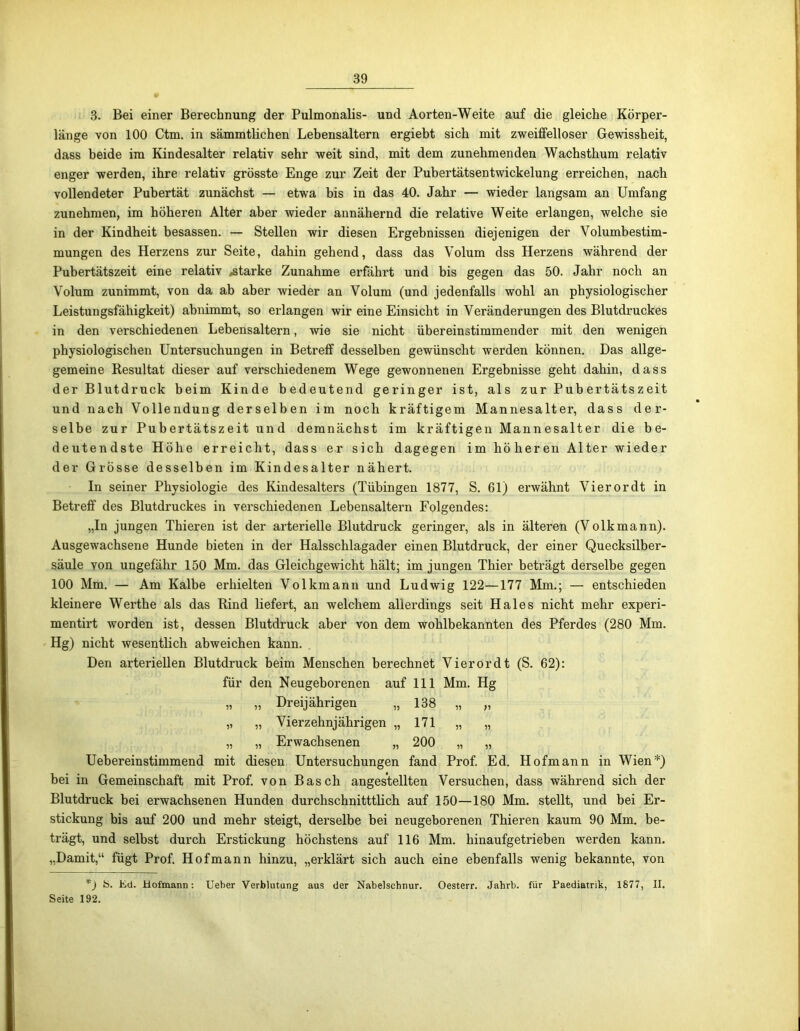 3. Bei einer Berechnung der Pulmonalis- und Aorten-Weite auf die gleiche Körper- länge von 100 Ctm. in sämmtlichen Lebensaltern ergiebt sich mit zweiffelloser Gewissheit, dass beide im Kindesalter relativ sehr weit sind, mit dem zunehmenden Wachsthum relativ enger werden, ihre relativ grösste Enge zur Zeit der Pubertätsentwickelung erreichen, nach vollendeter Pubertät zunächst — etwa bis in das 40. Jahr — wieder langsam an Umfang zunehmen, im höheren Alter aber wieder annähernd die relative Weite erlangen, welche sie in der Kindheit besassen. — Stellen wir diesen Ergebnissen diejenigen der Volumbestim- mungen des Herzens zur Seite, dahin gehend, dass das Volum dss Herzens während der Pubertätszeit eine relativ ^starke Zunahme erfährt und bis gegen das 50. Jahr noch an Volum zunimmt, von da ab aber wieder an Volum (und jedenfalls wohl an physiologischer Leistungsfähigkeit) abnimmt, so erlangen wir eine Einsicht in Veränderungen des Blutdruckes in den verschiedenen Lebensaltern, wie sie nicht übereinstimmender mit den wenigen physiologischen Untersuchungen in Betreff desselben gewünscht werden können. Das allge- gemeine Resultat dieser auf verschiedenem Wege gewonnenen Ergebnisse geht dahin, dass der Blutdruck beim Kinde bedeutend geringer ist, als zur Pubertätszeit und nach Vollendung derselben im noch kräftigem Mannesalter, dass der- selbe zur Pubertätszeit un d demnächst im kräftigen Mann esalter die be- deutendste Höhe erreicht, dass er sich dagegen im höheren Alter wieder der Grösse desselben im Kindesalter nähert. In seiner Physiologie des Kindesalters (Tübingen 1877, S. 61) erwähnt Vierordt in Betreff des Blutdruckes in verschiedenen Lebensaltern Folgendes: „In jungen Thieren ist der arterielle Blutdruck geringer, als in älteren (Volkmann). Ausgewachsene Hunde bieten in der Halsschlagader einen Blutdruck, der einer Quecksilber- säule von ungefähr 150 Mm. das Gleichgewicht hält; im jungen Thier beträgt derselbe gegen 100 Mm. — Am Kalbe erhielten Volkmann und Ludwig 122—177 Mm.; — entschieden kleinere Werthe als das Rind liefert, an welchem allerdings seit Haies nicht mehr experi- mentirt worden ist, dessen Blutdruck aber von dem wohlbekannten des Pferdes (280 Mm. Hg) nicht wesentlich abweichen kann. Den arteriellen Blutdruck beim Menschen berechnet Vierordt (S. 62): für den Neugeborenen auf 111 Mm. Hg „ „ Dreijährigen „ 138 „ „ „ „ Vierzehnjährigen „171 „ „ „ „ Erwachsenen „ 200 „ „ Uebereinstimmend mit diesen Untersuchungen fand Prof. Ed. Hofmann in Wien*) bei in Gemeinschaft mit Prof, von Basch angestellten Versuchen, dass während sich der Blutdruck bei erwachsenen Hunden durchschnitttlich auf 150—180 Mm. stellt, und bei Er- stickung bis auf 200 und mehr steigt, derselbe bei neugeborenen Thieren kaum 90 Mm. be- trägt, und selbst durch Erstickung höchstens auf 116 Mm. hinaufgetrieben werden kann. „Damit,“ fügt Prof. Hof mann hinzu, „erklärt sich auch eine ebenfalls wenig bekannte, von *) S. Ed. Hofmann: Ueber Verblutung aus der Nabelschnur. Oesterr. Jahrb. für Paediatrik, 1877, II. Seite 192.