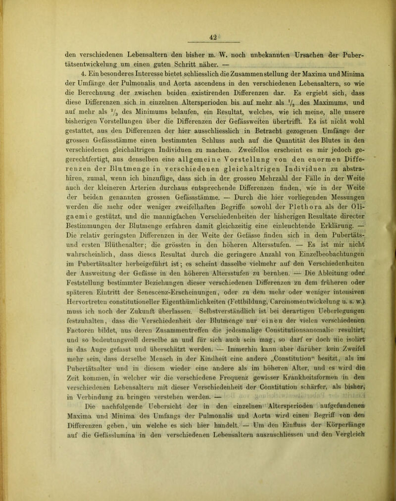 den verschiedenen Lebensaltern den bisher m. W. noch unbekannten Ursachen der Puber- tätsentwickelung um einen guten Schritt näher. — 4. Ein besonderes Interesse bietet schliesslich die Zusammenstellung der Maxima und Minima der Umfänge der Pulmonalis und Aorta ascendens in den verschiedenen Lebensaltern, so wie die Berechnung der zwischen beiden existirenden Differenzen dar. Es ergiebt sich, dass diese Differenzen sich in einzelnen Altersperioden bis auf mehr als '/s des Maximums, und auf mehr als % des Minimums belaufen, ein Resultat, welches, wie ich meine, alle unsere bisherigen Vorstellungen über die Differenzen der Gefässweiten übertrifft. Es ist nicht wohl gestattet, aus den Differenzen der hier ausschliesslich in Betracht gezogenen Umfänge der grossen Gefässstämme einen bestimmten Schluss auch auf die Quantität des Blutes in den verschiedenen gleichaltrigen Individuen zu machen. Zweifellos erscheint es mir jedoch ge- gerechtfertigt, aus denselben eine allgemeine Vorstellung von den enormen Diffe- renzen der Blutmenge in verschiedenen gleichaltrigen Individuen zu abstra- hiren, zumal, wenn ich hinzufüge, dass sich in der grossen Mehrzahl der Fälle in der Weite auch der kleineren Arterien durchaus entsprechende Differenzen finden, wie in der Weite der beiden genannten grossen Gefässstämme. — Durch die hier vorliegenden Messungen werden die mehr oder weniger zweifelhaften Begriffe sowohl der Plethora als der Oli- gaemie gestützt, und die mannigfachen Verschiedenheiten der bisherigen Resultate directer Bestimmungen der Blutmenge erfahren damit gleichzeitig eine einleuchtende Erklärung. — Die relativ geringsten Differenzen in der Weite der Gefässe finden sich in dem Pubertäts- und ersten Blüthenalter; die grössten in den höheren Altersstufen. — Es ist mir nicht wahrscheinlich, dass dieses Resultat durch die geringere Anzahl von Einzelbeobachtungen im Pubertätsalter herbeigeführt ist; es scheint dasselbe vielmehr auf den Verschiedenheiten der Ausweitung der Gefässe in den höheren Altersstufen zu beruhen. — Die Ableitung oder Feststellung bestimmter Beziehungen dieser verschiedenen Differenzen zu dem früheren oder späteren Eintritt der Senescenz-Erscheinungen, oder zu dem mehr oder weniger intensiven Hervortreten constitutioneller Eigenthümlichkeiten (Fettbildung, Carcinomentwickelung u. s. w.) muss ich noch der Zukunft überlassen. Selbstverständlich ist bei derartigen Ueberlegungen festzuhalten, dass die Verschiedenheit der Blutmenge nur einen der vielen verschiedenen Factoren bildet, aus deren Zusammentreffen die jedesmalige Constitutionsanomalie resultirt, und so bedeutungsvoll derselbe an und für sich auch sein mag, so darf er doch nie isolirt in das Auge gefasst und überschätzt werden. -— Immerhin kann aber darüber kein Zweifel mehr sein, dass derselbe Mensch in der Kindheit eine andere „Constitution“ besitzt, als im Pubertätsalter und in diesem wieder eine andere als im höheren Alter, und es wird die Zeit kommen, in welcher wir die verschiedene Frequenz gewisser Krankheitsformen in den verschiedenen Lebensaltern mit dieser Verschiedenheit der Constitution schärfer, als bisher, in Verbindung zu. bringen verstehen werden. — Die nachfolgende Uebersicht der in den einzelnen Altersperioden aufgefundenen Maxima und Minima des Umfangs der Pulmonalis und Aorta wird einen Begriff von den Differenzen gehen, um welche es sich hier handelt. — Um den Einfluss der Körperlänge auf die Gefässlumina in den verschiedenen Lebensaltern auszuschliessen und den Vergleich