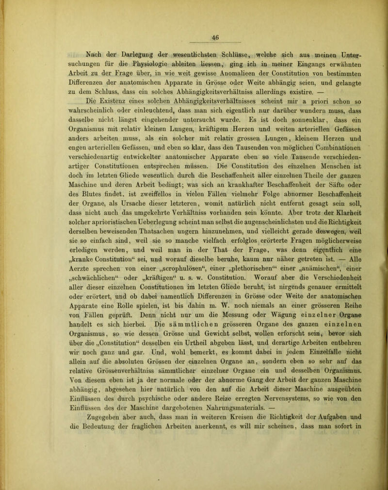 Nach der Darlegung der wesentlichsten Schlüsse, welche sich aus meinen Unter- suchungen für die Physiologie ableiten liessen, ging ich in meiner Eingangs erwähnten Arbeit zu der Frage über, in wie weit gewisse Anomalieen der Constitution von bestimmten Differenzen der anatomischen Apparate in Grösse oder Weite abhängig seien, und gelangte zu dem Schluss, dass ein solches Abhängigkeitsverliältniss allerdings existire. — Die Existenz eines solchen Abhängigkeitsverhältnisses scheint mir a priori schon so wahrscheinlich oder einleuchtend, dass man sich eigentlich nur darüber wundern muss, dass dasselbe nicht längst eingehender untersucht wurde. Es ist doch sonnenklar, dass ein Organismus mit relativ kleinen Lungen, kräftigem Herzen und weiten arteriellen Gefässen anders arbeiten muss, als ein solcher mit relativ grossen Lungen, kleinem Herzen und engen arteriellen Gefässen, und eben so klar, dass den Tausenden von möglichen Combinationen verschiedenartig entwickelter anatomischer Apparate eben so viele Tausende verschieden- artiger Constitutionen entsprechen müssen. Die Constitution des einzelnen Menschen ist doch im letzten Gliede wesentlich durch die Beschaffenheit aller einzelnen Theile der ganzen Maschine und deren Arbeit bedingt; was sich an krankhafter Beschaffenheit der Säfte oder des Blutes findet, ist zweiffellos in vielen Fällen vielmehr Folge abnormer Beschaffenheit der Organe, als Ursache dieser letzteren, womit natürlich nicht entfernt gesagt sein soll, dass nicht auch das umgekehrte Verhältniss vorhanden sein könnte. Aber trotz der Klarheit solcher aphoristischen Ueberlegung scheint man selbst die augenscheinlichsten und die Richtigkeit derselben beweisenden Thatsaclien ungern hinzuuehmen, und vielleicht gerade deswegen, weil sie so einfach sind, weil sie so manche vielfach erfolglos erörterte Fragen möglicherweise erledigen werden, und weil man in der That der Frage, was denn eigentlich eine „kranke Constitution“ sei, und worauf dieselbe beruhe, kaum nur näher getreten ist. — Alle Aerzte sprechen von einer „scrophulösen“, einer „plethorischen“1 einer „anämischen“, einer „schwächlichen“ oder „kräftigen“ u. s. w. Constitution. Worauf aber die Verschiedenheit aller dieser einzelnen Constitutionen im letzten Gliede beruht, ist nirgends genauer ermittelt oder erörtert, und ob dabei namentlich Differenzen in Grösse oder Weite der anatomischen Apparate eine Rolle spielen, ist bis dahin m. W. noch niemals an einer grösseren Reihe von Fällen geprüft. Denn nicht nur um die Messung oder Wägung einzelner Organe handelt es sich hierbei. Die sämmtlichen grösseren Ox-gane des ganzen einzelnen Organismus, so wie dessen Grösse und Gewicht selbst, wollen erforscht sein, bevor sich über die „Constitution“ desselben ein Urtheil abgeben lässt, und derartige Arbeiten entbehren wir noch ganz und gar. Und, wohl bemerkt, es kommt dabei in jedem Einzelfalle nicht allein auf die absoluten Grössen der einzelnen Organe an, sondern eben so sehr auf das relative Grössenverhältniss sämmtlicher einzelner Organe ein und desselben Organismus. Von diesem eben ist ja der normale oder der abnorme Gang der Arbeit der ganzen Maschine abhängig, abgesehen hier natürlich von den auf die Arbeit dieser Maschine ausgeübten Einflüssen des durch psychische oder andere Reize erregten Nervensystems, so wie von den Einflüssen des der Maschine dargebotenen Nahrungsmaterials. — Zugegeben aber auch, dass man in weiteren Kreisen die Richtigkeit der Aufgaben und die Bedeutung der fraglichen Arbeiten anerkennt, es will mir scheinen, dass man sofort in
